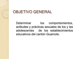 OBJETIVO GENERAL

 Determinar         los   comportamientos,
 actitudes y prácticas sexuales de los y las
 adolescentes     de los establecimientos
 educativos del cantón Guamote.
 