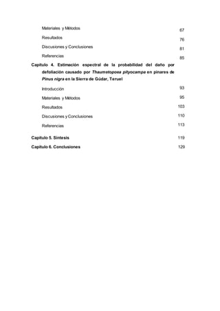 Materiales y Métodos
Resultados
Discusiones y Conclusiones
Referencias
Capítulo 4. Estimación espectral de la probabilidad del daño por
defoliación causado por Thaumetopoea pityocampa en pinares de
Pinus nigra en la Sierra de Gúdar, Teruel
Introducción
Materiales y Métodos
Resultados
Discusiones y Conclusiones
Referencias
67
76
81
85
93
95
103
110
113
Capítulo 5. Síntesis 119
Capítulo 6. Conclusiones 129
 