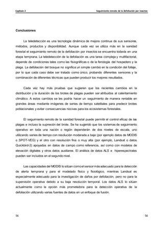 Seguimiento remoto de la defoliación por insectos
Capítulo 2
56
56
56
56
Conclusiones
La teledetección es una tecnología dinámica de mejora continua de sus sensores,
métodos, productos y disponibilidad. Aunque cada vez se utiliza más en la sanidad
forestal el seguimiento remoto de la defoliación por insectos se encuentra todavía en una
etapa temprana. La teledetección de la defoliación es una tarea compleja y multifactorial,
depende de condiciones tales como las fisiográficas o de la fenología del hospedero y la
plaga. La defoliación del bosque no significa un simple cambio en la condición del follaje,
por lo que cada caso debe ser tratado como único, probando diferentes sensores y la
combinación de diferentes técnicas que pueden producir los mejores resultados.
Cada vez hay más pruebas que sugieren que los recientes cambios en la
distribución y la duración de los brotes de plagas pueden ser atribuidos al calentamiento
climático. A estos cambios se les podría hacer un seguimiento de manera rentable en
grandes áreas mediante imágenes de series de tiempo satelitales para predecir brotes
poblacionales y evitar consecuencias nocivas para los ecosistemas forestales.
El seguimiento remoto de la sanidad forestal puede permitir el control eficaz de las
plagas e incluso la supresión del brote. Se ha sugerido que los sistemas de seguimiento
operativo en toda una nación o región dependerán de dos niveles de escala, uno
utilizando series de tiempo con resolución moderada a baja (por ejemplo datos de MODIS
o SPOT-VEG) y el otro con resolución fina o muy alta (por ejemplo, Landsat o datos
Quickbird-2) apoyados en datos de campo como referencia, así como con modelos de
elevación digitales y otros datos auxiliares. El análisis de datos ALS e hiperespectrales
pueden ser incluidos en el segundo nivel.
Las capacidades del MODIS lo sitúan comoel sensormás adecuado para la detección
de alerta temprana y para el modelado físico y fisiológico, mientras Landsat es
especialmente adecuado para la investigación de daños por defoliación, pero no para la
supervisión operativa debido a su baja resolución temporal. Los datos ALS lo sitúan
actualmente como la opción más prometedora para la detección operativa de la
defoliación utilizando varias fuentes de datos en un enfoque de fusión.
 