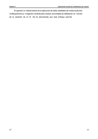 Seguimiento remoto de la defoliación por insectos
Capítulo 2
57
57
57
57
En general un método directo es la aplicación de datos satelitales de media resolución
multiespectral (p.e. imágenes Landsat) para evaluar porcentajes de defoliación en función
de la variación de un IV. Se ha demostrado que este enfoque permite
 