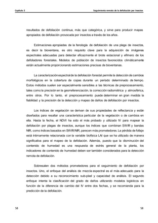 Seguimiento remoto de la defoliación por insectos
Capítulo 2
58
58
58
58
resultados de defoliación continua, más que categórica, y sirve para producir mapas
apropiados de defoliación provocada por insectos a través de los años.
Estimaciones apropiadas de la fenología de defoliación de una plaga de insectos,
es decir la bioventana, es otro requisito clave para la adquisición de imágenes
espectrales adecuadas para detectar eficazmente el brote estacional y efímero de los
defoliadores forestales. Modelos de población de insectos favorecidos climáticamente
están actualmente proporcionando estimaciones precisas de bioventanas.
La caracterizaciónespectralde la defoliación forestal permite la detección de cambios
morfológicos en la cobertura de copas durante un período determinado de tiempo.
Estos métodos suelen ser especialmente sensibles a las técnicas de preprocesamiento,
tales como la precisión en la georreferenciación, la corrección radiométrica y atmosférica,
entre otros. Por lo tanto, el preprocesamiento puede determinar en gran medida la
fiabilidad y la precisión de la detección y mapeo de daños de defoliación por insectos.
Los índices de vegetación se derivan de sus propiedades de reflectancia y están
diseñados para resaltar una característica particular de la vegetación o de cambios en
ella. Hasta la fecha, el NDVI ha sido el más probado y utilizado IV para mapear la
defoliación por plagas de insectos, aunque los índices que combinan SWIR y bandas
NIR, como índices basados en SWIR/NIR, parecen más prometedores.La pérdida de follaje
está íntimamente relacionada con la variable biofísica LAI que se ha utilizado de manera
significativa para el mapeo de la defoliación. Además, puesto que la disminución del
contenido de humedad es una respuesta de estrés general de la planta, los
indicadores de contenido de humedad deben ser también considerados para la detección
remota de defoliación.
Sobresalen dos métodos prometedores para el seguimiento de defoliación por
insectos. Uno, el enfoque del análisis de mezcla espectral es el más adecuado para la
detección debido a su reconocimiento sub-píxel y capacidad de análisis. El segundo
enfoque intenta la clasificación del grado de daños utilizando modelos logísticos en
función de la diferencia de cambio del IV entre dos fechas, y se recomienda para la
predicción de la defoliación.
 