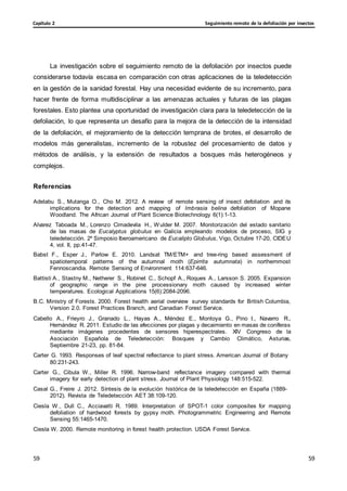 Seguimiento remoto de la defoliación por insectos
Capítulo 2
59
59
59
59
La investigación sobre el seguimiento remoto de la defoliación por insectos puede
considerarse todavía escasa en comparación con otras aplicaciones de la teledetección
en la gestión de la sanidad forestal. Hay una necesidad evidente de su incremento, para
hacer frente de forma multidisciplinar a las amenazas actuales y futuras de las plagas
forestales. Esto plantea una oportunidad de investigación clara para la teledetección de la
defoliación, lo que representa un desafío para la mejora de la detección de la intensidad
de la defoliación, el mejoramiento de la detección temprana de brotes, el desarrollo de
modelos más generalistas, incremento de la robustez del procesamiento de datos y
métodos de análisis, y la extensión de resultados a bosques más heterogéneos y
complejos.
Referencias
Adelabu S., Mutanga O., Cho M. 2012. A review of remote sensing of insect defoliation and its
implications for the detection and mapping of Imbrasia belina defoliation of Mopane
Woodland. The African Journal of Plant Science Biotechnology 6(1):1-13.
Alvarez Taboada M., Lorenzo Cimadevila H., Wulder M. 2007. Monitorización del estado sanitario
de las masas de Eucalyptus globulus en Galicia empleando modelos de proceso, SIG y
teledetección. 2º Simposio Iberoamericano de Eucalipto Globulus, Vigo, Octubre 17-20, CIDEU
4, vol. II, pp.41-47.
Babst F., Esper J., Parlow E. 2010. Landsat TM/ETM+ and tree-ring based assessment of
spatiotemporal patterns of the autumnal moth (Epirrita autumnata) in northernmost
Fennoscandia. Remote Sensing of Environment 114:637-646.
Battisti A., Stastny M., Netherer S., Robinet C., Schopf A., Roques A., Larsson S. 2005. Expansion
of geographic range in the pine processionary moth caused by increased winter
temperatures. Ecological Applications 15(6):2084-2096.
B.C. Ministry of Forests. 2000. Forest health aerial overview survey standards for British Columbia,
Version 2.0. Forest Practices Branch, and Canadian Forest Service.
Cabello A., Frieyro J., Granado L., Hayas A., Méndez E., Montoya G., Pino I., Navarro R.,
Hernández R. 2011. Estudio de las afecciones por plagas y decaimiento en masas de coníferas
mediante imágenes procedentes de sensores hiperespectrales. XIV Congreso de la
Asociación Española de Teledetección: Bosques y Cambio Climático, Asturias,
Septiembre 21-23, pp. 81-84.
Carter G. 1993. Responses of leaf spectral reflectance to plant stress. American Journal of Botany
80:231-243.
Carter G., Cibula W., Miller R. 1996. Narrow-band reflectance imagery compared with thermal
imagery for early detection of plant stress. Journal of Plant Physiology 148:515-522.
Casal G., Freire J. 2012. Síntesis de la evolución histórica de la teledetección en España (1889-
2012). Revista de Teledetección AET 38:109-120.
Ciesla W., Dull C., Acciavatti R. 1989. Interpretation of SPOT-1 color composites for mapping
defoliation of hardwood forests by gypsy moth. Photogrammetric Engineering and Remote
Sensing 55:1465-1470.
Ciesla W. 2000. Remote monitoring in forest health protection. USDA Forest Service.
 