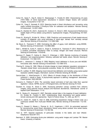 Seguimiento remoto de la defoliación por insectos
Capítulo 2
61
61
61
61
Cohen W., Spies T., Alig R., Oetter D., Maiersperger T., Fiorella M. 2003. Characterizing 23 years
(1972–1995) of stand replacement disturbance in western Oregon forests with Landsat
imagery. Ecosystems 5:122−137.
Cohen W., Yang Z., Kennedy R. 2010. Detecting trends in forest disturbance and recovering using
yearly Landsat time-series: 2.TimeSync-Tools for calibration and validation. Remote Sensing
of Environment 114:2911-2924.
Coops N., Stanford M., Old K., Dudzinski M., Culvenor D., Stone C. 2003. Assessment of Dothistroma
needle blight of Pinus radiata using airborne hyperspectral imagery. Phytopathology 93:1524-
1532
Coops N., Waring R., Wulder M., White J. 2009. Prediction and assessment of bark beetle-induced
mortality of lodgepole pine using estimates of stand vigor derived from remotely sensed
data. Remote Sensing of Environment 113:1058-1066.
De Beurs K., Townsend P. 2008. Estimating the effect of gypsy moth defoliation using MODIS.
Remote Sensing of Environment 112:3983-3990.
Deel L., McNeil B., Curtis P., Serbin S., Singh A., Eshleman K., Townsend P. 2012. Relationship of
a Landsat cumulative disturbance index to canopy nitrogen and forest structure. Remote
Sensing of Environment 118:40-49.
Dennison P., Nagler P., Hultine K., Glenn E., Ehleringer J. 2009. Remote monitoring of tamarisk
defoliation and evapotranspiration following saltcedar leaf beetle attack. Remote Sensing of
Environment 113:1462-1472.
Eklundh L., Johansson T., Solberg S. 2009. Mapping insect defoliation in Scots pine with MODIS
time-series data. Remote Sensing of Environment 113:1566-1573.
Fleming R., Volney W. 1995. Effects of climate change on insect defoliator population processes in
Canada’s boreal forest: some plausible scenarios. Water, Air, & Soil Pollution 8:445-454.
Fraser R., Latifovic R. 2005. Mapping insect-induced tree defoliation and mortality using coarse spatial
resolution satellite imagery. Internationl Journal of Remote Sensing 26:193-200.
García-López J., Allué-Camacho C. 2010. Effects of climate change on the distribution of Pinus
sylvestris L. stands in Spain. A phytoclimatic approach to defining management alternatives.
Forest System 19(3):329-339.
Gonsamo A., Pellikka P. 2012. The sensitivity based estimation of leaf area index from spectral
vegetation indices. ISPRS Journal of Photogrammetry and Remote Sensing 70:15-25.
Goodwin N., Coops N., Stone C. 2005. Assessing plantation canopy condition from airborne
imagery using spectral mixture analysis and fractional abundances. International Journal of
Applied Earth Observation 7:11-8.
Hall R., Skakun R., Arsenault E. 2007. Remotely sensed data in the mapping of insect defoliation.
En: Wulder M., Franklin S. 2007. Understanding forest disturbance and spatial pattern:
remote sensing and GIS approaches. Taylor & Francis Group. FL, USA, pp. 85-111.
Hayes D., Cohen W., Sader S., Irwin D. 2008. Estimating proportional change in forest cover as a
continuous variable from multi-year MODIS data. Remote Sensing of Environment 112:735-
749.
Huang C., Goward S., Masek J., Thomas N., Zu Z., Vogelmann J. 2010. An automated approach
for reconstructing recent forest disturbance history using dense Landsat time series stacks.
Remote Sensing of Environment 114:183-198.
Hunt G. 1977. Spectral signatures of particulate minerals in the visible and near infrared.
Geophysics 42(3):501–513.
Ilvesniemi S. 2009. Estimating Scots pine defoliation using aerial images and Landsat TM. Master
thesis. University of Helsinki.
 