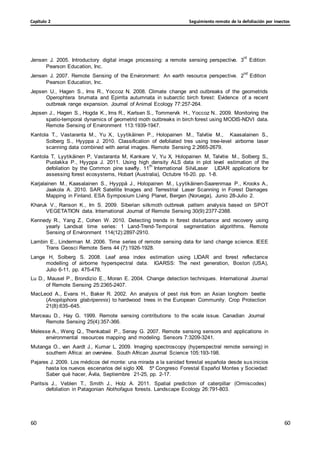 Seguimiento remoto de la defoliación por insectos
Capítulo 2
60
60
60
60
Jensen J. 2005. Introductory digital image processing: a remote sensing perspective. 3
rd
Edition
Pearson Education, Inc.
Jensen J. 2007. Remote Sensing of the Environment: An earth resource perspective. 2
nd
Edition
Pearson Education, Inc.
Jepsen U., Hagen S., Ims R., Yoccoz N. 2008. Climate change and outbreaks of the geometrids
Operophtera brumata and Epirrita autumnata in subarctic birch forest: Evidence of a recent
outbreak range expansion. Journal of Animal Ecology 77:257-264.
Jepsen J., Hagen S., Hogda K., Ims R., Karlsen S., Tommervik H., Yoccoz N.. 2009. Monitoring the
spatio-temporal dynamics of geometrid moth outbreaks in birch forest using MODIS-NDVI data.
Remote Sensing of Environment 113:1939-1947.
Kantola T., Vastaranta M., Yu X., Lyytikäinen P., Holopainen M., Talvitie M., Kaasalainen S.,
Solberg S., Hyyppa J. 2010. Classification of defoliated tres using tree-level airborne laser
scanning data combined with aerial images. Remote Sensing 2:2665-2679.
Kantola T, Lyytikäinen P, Vastaranta M, Kankare V, Yu X, Holopainen M, Talvitie M., Solberg S.,
Puolakka P., Hyyppa J. 2011. Using high density ALS data in plot level estimation of the
defoliation by the Common pine sawfly. 11
th
International SilviLaser LIDAR applications for
assessing forest ecosystems, Hobart (Australia), Octubre 16-20. pp. 1-8.
Karjalainen M., Kaasalainen S., Hyyppä J., Holopainen M., Lyytikäinen-Saarenmaa P., Krooks A.,
Jaakola A. 2010. SAR Satellite Images and Terrestrial Laser Scanning in Forest Damages
Mapping in Finland. ESA Symposium Living Planet, Bergen (Noruega), Junio 28-Julio 2.
Kharuk V., Ranson K., Im S. 2009. Siberian silkmoth outbreak pattern analysis based on SPOT
VEGETATION data. International Journal of Remote Sensing 30(9):2377-2388.
Kennedy R., Yang Z., Cohen W. 2010. Detecting trends in forest disturbance and recovery using
yearly Landsat time series: 1 Land-Trend-Temporal segmentation algorithms. Remote
Sensing of Environment 114(12):2897-2910.
Lambin E., Linderman M. 2006. Time series of remote sensing data for land change science. IEEE
Trans Geosci Remote Sens 44 (7):1926-1928.
Lange H, Solberg S. 2008. Leaf area index estimation using LIDAR and forest reflectance
modelling of airborne hyperspectral data. IGARSS: The next generation, Boston (USA),
Julio 6-11, pp. 475-478.
Lu D., Mausel P., Brondizio E., Moran E. 2004. Change detection techniques. International Journal
of Remote Sensing 25:2365-2407.
MacLeod A., Evans H., Baker R. 2002. An analysis of pest risk from an Asian longhorn beetle
(Anoplophora glabripennis) to hardwood trees in the European Community. Crop Protection
21(8):635–645.
Marceau D., Hay G. 1999. Remote sensing contributions to the scale issue. Canadian Journal
Remote Sensing 25(4):357-366.
Melesse A., Weng Q., Thenkabail P., Senay G. 2007. Remote sensing sensors and applications in
environmental resources mapping and modeling. Sensors 7:3209-3241.
Mutanga O., van Aardt J., Kumar L. 2009. Imaging spectroscopy (hyperspectral remote sensing) in
southern Africa: an overview. South African Journal Science 105:193-198.
Pajares J. 2009. Los médicos del monte: una mirada a la sanidad forestal española desde sus inicios
hasta los nuevos escenarios del siglo XXI. 5º Congreso Forestal Español Montes y Sociedad:
Saber qué hacer, Ávila, Septiembre 21-25, pp. 2-17.
Paritsis J., Veblen T., Smith J., Holz A. 2011. Spatial prediction of caterpillar (Ormiscodes)
defoliation in Patagonian Nothofagus forests. Landscape Ecology 26:791-803.
 