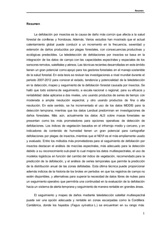 Resumen
Resumen
La defoliación por insectos es la causa de daño más común que afecta a la salud
forestal de coníferas y frondosas. Además. Varios estudios han mostrado que el actual
calentamiento global puede conducir a un incremento en la frecuencia, severidad y
extensión de daños producidos por plagas forestales, con consecuencias productivas y
ecológicas predecibles. La teledetección de defoliaciones por insectos se basa en la
integración de los datos de campo con las capacidades espectrales y espaciales de los
sensores remotos, satelitales y aéreos. Las técnicas recientes desarrolladas en este ámbito
tienen un gran potencial como apoyo para los gestores forestales en el manejo sostenible
de la salud forestal. En esta tesis se revisan las investigaciones a nivel mundial durante el
periodo 2007-2012 para conocer el estado, tendencia y potencialidad de la teledetección
en la detección, mapeo y seguimiento de la defoliación forestal causada por insectos. Se
halló que todo sistema de seguimiento, a escala nacional o regional, para su eficacia y
rentabilidad debe aplicarse a dos niveles, uno usando productos de series de tiempo con
moderada a amplia resolución espectral, y otro usando productos de fina o alta
resolución. En este sentido, se ha incrementado el uso de los datos MODIS para la
detección temprana, mientras que los datos Landsat predominan en investigaciones de
daños forestales. Más aún, actualmente los datos ALS sobre masas forestales se
presentan como los más prometedores para opciones operativas de detección de
defoliaciones. Los índices de vegetación basados en el infrarrojo medio y cercano, y en
indicadores de contenido de humedad tienen un gran potencial para cartografiar
defoliaciones por plagas de insectos, mientras que el NDVI es el más ampliamente usado
y evaluado. Entre los métodos más prometedores para el seguimiento de defoliación por
insectos destacan el análisis de mezclas espectrales, más adecuado para la detección
debido a su reconocimiento sub-pixel lo cual mejora los datos multiespectrales, el uso de
modelos logísticos en función del cambio del índice de vegetación, recomendado para la
predicción de la defoliación, y el análisis de series temporales que permite la predicción
de la distribución anual de las zonas defoliadas. Esta última técnica puede proporcionar
además indicios de la historia de los brotes en períodos en que los registros de campo no
estén disponibles, y alternativas para superar la necesidad de datos libres de nubes para
un seguimiento operativo que permitiría una continuidad en la evaluación de la defoliación
hacia un sistema de alerta temprana y seguimiento de manera rentable en grandes áreas.
El seguimiento y mapeo de daños mediante teledetección satelital multiespectral
puede ser una opción adecuada y rentable en zonas escarpadas como la Cordillera
Cantábrica, donde los hayedos (Fagus sylvatica L.) se encuentran en su rango más
1
 