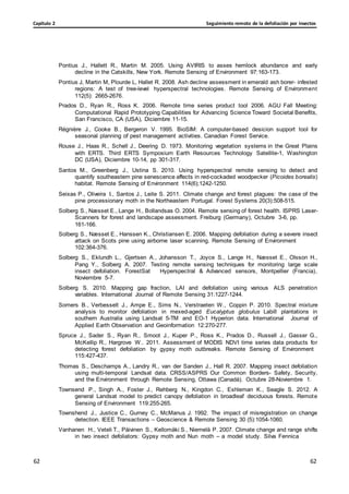 Seguimiento remoto de la defoliación por insectos
Capítulo 2
62
62
62
62
Pontius J., Hallett R., Martin M. 2005. Using AVIRIS to asses hemlock abundance and early
decline in the Catskills, New York. Remote Sensing of Environment 97:163-173.
Pontius J, Martin M, Plourde L, Hallet R. 2008. Ash decline assessment in emerald ash borer- infested
regions: A test of tree-level hyperspectral technologies. Remote Sensing of Environment
112(5): 2665-2676.
Prados D., Ryan R., Ross K. 2006. Remote time series product tool 2006. AGU Fall Meeting:
Computational Rapid Prototyping Capabilities for Advancing Science Toward Societal Benefits,
San Francisco, CA (USA), Diciembre 11-15.
Régnière J., Cooke B., Bergeron V. 1995. BioSIM: A computer-based desicion support tool for
seasonal planning of pest management activities. Canadian Forest Service.
Rouse J., Haas R., Schell J., Deering D. 1973. Monitoring vegetation systems in the Great Plains
with ERTS. Third ERTS Symposium Earth Resources Technology Satellite-1, Washington
DC (USA), Diciembre 10-14, pp 301-317.
Santos M., Greenberg J., Ustina S. 2010. Using hyperspectral remote sensing to detect and
quantify southeastern pine senescence affects in red-cockaded woodpecker (Picoides borealis)
habitat. Remote Sensing of Environment 114(6);1242-1250.
Seixas P., Oliveira I., Santos J., Leite S. 2011. Climate change and forest plagues: the case of the
pine processionary moth in the Northeastern Portugal. Forest Systems 20(3):508-515.
Solberg S., Næsset E., Lange H., Bollandsas O. 2004. Remote sensing of forest health. ISPRS Laser-
Scanners for forest and landscape assessment. Freiburg (Germany), Octubre 3-6, pp.
161-166.
Solberg S., Næsset E., Hanssen K., Christiansen E. 2006. Mapping defoliation during a severe insect
attack on Scots pine using airborne laser scanning. Remote Sensing of Environment
102:364-376.
Solberg S., Eklundh L., Gjertsen A., Johansson T., Joyce S., Lange H., Næsset E., Olsson H.,
Pang Y., Solberg A. 2007. Testing remote sensing techniques for monitoring large scale
insect defoliation. ForestSat Hyperspectral & Advanced sensors, Montpellier (Francia),
Noviembre 5-7.
Solberg S. 2010. Mapping gap fraction, LAI and defoliation using various ALS penetration
variables. International Journal of Remote Sensing 31:1227-1244.
Somers B., Verbesselt J., Ampe E., Sims N., Verstraeten W., Coppin P. 2010. Spectral mixture
analysis to monitor defoliation in mexed-aged Eucalyptus globulus Labill plantations in
southern Australia using Landsat 5-TM and EO-1 Hyperion data. International Journal of
Applied Earth Observation and Geoinformation 12:270-277.
Spruce J., Sader S., Ryan R., Smoot J., Kuper P., Ross K., Prados D., Russell J., Gasser G.,
McKellip R., Hargrove W.. 2011. Assessment of MODIS NDVI time series data products for
detecting forest defoliation by gypsy moth outbreaks. Remote Sensing of Environment
115:427-437.
Thomas S., Deschamps A., Landry R., van der Sanden J., Hall R. 2007. Mapping insect defoliation
using multi-temporal Landsat data. CRSS/ASPRS Our Common Borders- Safety, Security,
and the Environment through Remote Sensing, Ottawa (Canadá). Octubre 28-Noviembre 1.
Townsend P., Singh A., Foster J., Rehberg N., Kingdon C., Eshleman K., Seagle S. 2012. A
general Landsat model to predict canopy defoliation in broadleaf deciduous forests. Remote
Sensing of Environment 119:255-265.
Townshend J., Justice C., Gurney C., McManus J. 1992. The impact of misregistration on change
detection. IEEE Transactions – Geoscience & Remote Sensing 30 (5):1054-1060.
Vanhanen H., Veteli T., Päivinen S., Kellomäki S., Niemelä P. 2007. Climate change and range shifts
in two insect defoliators: Gypsy moth and Nun moth – a model study. Silva Fennica
 
