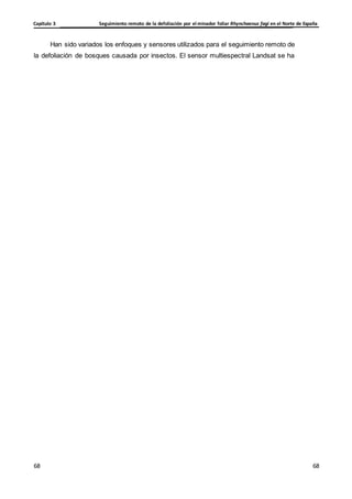 Seguimiento remoto de la defoliación por el minador foliar Rhynchaenus fagi en el Norte de España
Capítulo 3
68
68
68
68
Han sido variados los enfoques y sensores utilizados para el seguimiento remoto de
la defoliación de bosques causada por insectos. El sensor multiespectral Landsat se ha
 