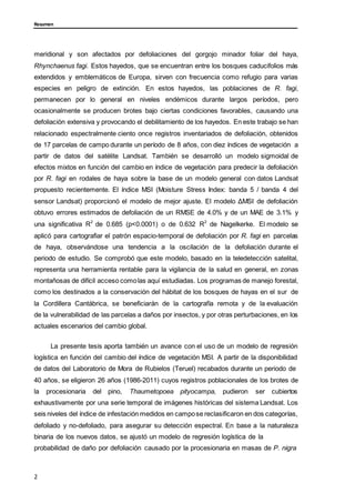 Resumen
meridional y son afectados por defoliaciones del gorgojo minador foliar del haya,
Rhynchaenus fagi. Estos hayedos, que se encuentran entre los bosques caducifolios más
extendidos y emblemáticos de Europa, sirven con frecuencia como refugio para varias
especies en peligro de extinción. En estos hayedos, las poblaciones de R. fagi,
permanecen por lo general en niveles endémicos durante largos períodos, pero
ocasionalmente se producen brotes bajo ciertas condiciones favorables, causando una
defoliación extensiva y provocando el debilitamiento de los hayedos. En este trabajo se han
relacionado espectralmente ciento once registros inventariados de defoliación, obtenidos
de 17 parcelas de campo durante un período de 8 años, con diez índices de vegetación a
partir de datos del satélite Landsat. También se desarrolló un modelo sigmoidal de
efectos mixtos en función del cambio en índice de vegetación para predecir la defoliación
por R. fagi en rodales de haya sobre la base de un modelo general con datos Landsat
propuesto recientemente. El índice MSI (Moisture Stress Index: banda 5 / banda 4 del
sensor Landsat) proporcionó el modelo de mejor ajuste. El modelo ΔMSI de defoliación
obtuvo errores estimados de defoliación de un RMSE de 4.0% y de un MAE de 3.1% y
una significativa R2
de 0.685 (p<0.0001) o de 0.632 R2
de Nagelkerke. El modelo se
aplicó para cartografiar el patrón espacio-temporal de defoliación por R. fagi en parcelas
de haya, observándose una tendencia a la oscilación de la defoliación durante el
periodo de estudio. Se comprobó que este modelo, basado en la teledetección satelital,
representa una herramienta rentable para la vigilancia de la salud en general, en zonas
montañosas de difícil acceso comolas aquí estudiadas. Los programas de manejo forestal,
como los destinados a la conservación del hábitat de los bosques de hayas en el sur de
la Cordillera Cantábrica, se beneficiarán de la cartografía remota y de la evaluación
de la vulnerabilidad de las parcelas a daños por insectos, y por otras perturbaciones, en los
actuales escenarios del cambio global.
La presente tesis aporta también un avance con el uso de un modelo de regresión
logística en función del cambio del índice de vegetación MSI. A partir de la disponibilidad
de datos del Laboratorio de Mora de Rubielos (Teruel) recabados durante un periodo de
40 años, se eligieron 26 años (1986-2011) cuyos registros poblacionales de los brotes de
la procesionaria del pino, Thaumetopoea pityocampa, pudieron ser cubiertos
exhaustivamente por una serie temporal de imágenes históricas del sistema Landsat. Los
seis niveles del índice de infestación medidos en campose reclasificaron en dos categorías,
defoliado y no-defoliado, para asegurar su detección espectral. En base a la naturaleza
binaria de los nuevos datos, se ajustó un modelo de regresión logística de la
probabilidad de daño por defoliación causado por la procesionaria en masas de P. nigra
2
 