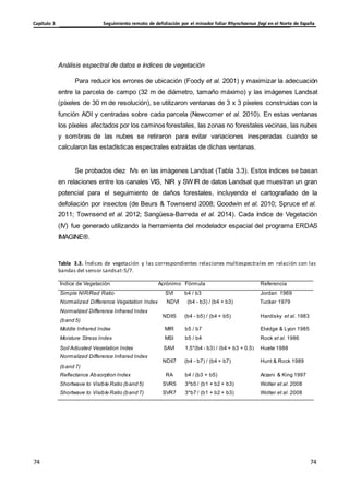 Seguimiento remoto de defoliación por el minador foliar Rhynchaenus fagi en el Norte de España
Capítulo 3
74
74
74
74
(band 5)
Middle Infrared Index MIR b5 / b7 Elvidge & Lyon 1985
Moisture Stress Index MSI b5 / b4 Rock et al. 1986
Soil Adjusted Vegetation Index SAVI 1.5*(b4 - b3) / (b4 + b3 + 0.5) Huete 1988
Normalized Difference Infrared Index
NDII7 (b4 - b7) / (b4 + b7) Hunt & Rock 1989
(band 7)
Reflectance Absorption Index RA b4 / (b3 + b5) Arzani & King 1997
Shortwave to Visible Ratio (band 5) SVR5 3*b5 / (b1 + b2 + b3) Wolter et al. 2008
Shortwave to Visible Ratio (band 7) SVR7 3*b7 / (b1 + b2 + b3) Wolter et al. 2008
Análisis espectral de datos e índices de vegetación
Para reducir los errores de ubicación (Foody et al. 2001) y maximizar la adecuación
entre la parcela de campo (32 m de diámetro, tamaño máximo) y las imágenes Landsat
(píxeles de 30 m de resolución), se utilizaron ventanas de 3 x 3 píxeles construidas con la
función AOI y centradas sobre cada parcela (Newcomer et al. 2010). En estas ventanas
los píxeles afectados por los caminos forestales, las zonas no forestales vecinas, las nubes
y sombras de las nubes se retiraron para evitar variaciones inesperadas cuando se
calcularon las estadísticas espectrales extraídas de dichas ventanas.
Se probados diez IVs en las imágenes Landsat (Tabla 3.3). Estos índices se basan
en relaciones entre los canales VIS, NIR y SWIR de datos Landsat que muestran un gran
potencial para el seguimiento de daños forestales, incluyendo el cartografiado de la
defoliación por insectos (de Beurs & Townsend 2008; Goodwin et al. 2010; Spruce et al.
2011; Townsend et al. 2012; Sangüesa-Barreda et al. 2014). Cada índice de Vegetación
(IV) fue generado utilizando la herramienta del modelador espacial del programa ERDAS
IMAGINE®.
Tabla 3.3. Índices de vegetación y las correspondientes relaciones multiespectrales en relación con las
bandas del sensor Landsat-5/7.
Índice de Vegetación Acrónimo Fórmula Referencia
Simple NIR/Red Ratio SVI b4 / b3 Jordan 1969
Normalized Difference Vegetation Index NDVI (b4 - b3) / (b4 + b3) Tucker 1979
Normalized Difference Infrared Index
NDII5 (b4 - b5) / (b4 + b5) Hardisky et al. 1983
 