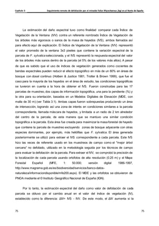 Seguimiento remoto de defoliación por el minador foliar Rhynchaenus fagi en el Norte de España
Capítulo 3
75
75
75
75
La estimación del daño espectral tuvo como finalidad comparar cada Índice de
Vegetación de la Ventana (IVV) contra un referente nombrado Índice de Vegetación de
los árboles más vigorosos o sanos de la masa de hayedos (IVS), ambos llamados así
para efecto aquí de explicación. El Índice de Vegetación de la Ventana (IVV) representó
el valor promedio de la ventana 3x3 pixeles que contiene la variación espectral de la
parcela de F. sylvatica seleccionada, y el IVS representó la respuesta espectral del valor
de los árboles más sanos dentro de la parcela (el 5% de los valores más altos). A pesar
de que es sabido que el uso de índices de vegetación generados como cocientes de
bandas espectrales pueden reducir el efecto topográfico en más de un 80% en áreas de
bosque con dosel continuo (Holben & Justice 1981; Trotter & Brown 1999), que fue el
caso para la mayoría de los hayedos en el área de estudio, las condiciones topográficas
se tuvieron en cuenta a la hora de obtener el IVS. Fueron construidas para las 17
parcelas de muestreo, dos capas de información topográfica, una para la pendiente (%) y
la otra para su orientación, basados en un Modelos Digitales de Elevación (MDE, con
malla de 30 m) (ver Tabla 3.1). Ambas capas fueron sobrepuestas produciendo un área
de intersección, logrando así una zona de interés en condiciones similares a la parcela
correspondiente, llamada máscara de hayedos, y limitada a un radio de 2 km alrededor
del centro de la parcela; de esta manera que se mantuvo una similar condición
topográfica a la parcela. Esta área fue creada para maximizar la masa forestal de hayedo
que contiene la parcela de muestreo excluyendo zonas de bosque adyacente con otras
especies dominantes, por ejemplo, más heliófilas que F. sylvatica. El área generada
posteriormente se utilizó para extraer el IVS correspondiente a cada parcela. Este IVS
hizo las veces de referente usado en los muestreos de campo como el "mejor árbol
cercano” no defoliado, utilizado en la metodología seguida por los técnicos de campo
para evaluar la defoliación de la parcela. Para extraer el IVV, se comprobó la precisión de
la localización de cada parcela usando ortofotos de alta resolución (0.25 m) y el Mapa
Forestal Español (MFE, 1: 50.000; versión digital 1986-1997,
http://www.magrama.gob.es/es/biodiversidad/servicios/banco-datos-
naturaleza/informaciondisponible/mfe200.aspx). El MDE y las ortofotos se obtuvieron de
PNOA mediante el © Instituto Geográfico Nacional de España (IGN).
Por lo tanto, la estimación espectral del daño como valor de defoliación de cada
parcela se obtuvo por el cambio anual en el valor del índice de vegetación (IV),
establecido como la diferencia: ΔIV= IVS - IVV. De este modo, el ΔIV aumenta si la
 