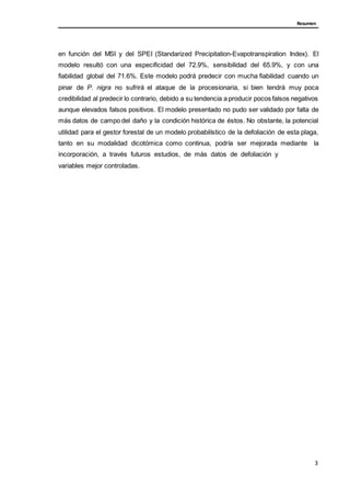 Resumen
en función del MSI y del SPEI (Standarized Precipitation-Evapotranspiration Index). El
modelo resultó con una especificidad del 72.9%, sensibilidad del 65.9%, y con una
fiabilidad global del 71.6%. Este modelo podrá predecir con mucha fiabilidad cuando un
pinar de P. nigra no sufrirá el ataque de la procesionaria, si bien tendrá muy poca
credibilidad al predecir lo contrario, debido a su tendencia a producir pocos falsos negativos
aunque elevados falsos positivos. El modelo presentado no pudo ser validado por falta de
más datos de campo del daño y la condición histórica de éstos. No obstante, la potencial
utilidad para el gestor forestal de un modelo probabilístico de la defoliación de esta plaga,
tanto en su modalidad dicotómica como continua, podría ser mejorada mediante la
incorporación, a través futuros estudios, de más datos de defoliación y
variables mejor controladas.
3
 