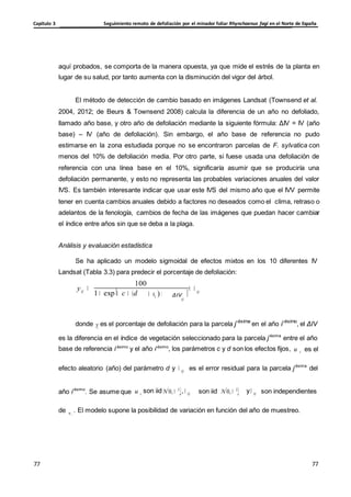 Seguimiento remoto de defoliación por el minador foliar Rhynchaenus fagi en el Norte de España
Capítulo 3
77
77
77
77
VI ij
i
u e
u
i
i
aquí probados, se comporta de la manera opuesta, ya que mide el estrés de la planta en
lugar de su salud, por tanto aumenta con la disminución del vigor del árbol.
El método de detección de cambio basado en imágenes Landsat (Townsend et al.
2004, 2012; de Beurs & Townsend 2008) calcula la diferencia de un año no defoliado,
llamado año base, y otro año de defoliación mediante la siguiente fórmula: ΔIV = IV (año
base) – IV (año de defoliación). Sin embargo, el año base de referencia no pudo
estimarse en la zona estudiada porque no se encontraron parcelas de F. sylvatica con
menos del 10% de defoliación media. Por otro parte, si fuese usada una defoliación de
referencia con una línea base en el 10%, significaría asumir que se produciría una
defoliación permanente, y esto no representa las probables variaciones anuales del valor
IVS. Es también interesante indicar que usar este IVS del mismo año que el IVV permite
tener en cuenta cambios anuales debido a factores no deseados como el clima, retraso o
adelantos de la fenología, cambios de fecha de las imágenes que puedan hacer cambiar
el índice entre años sin que se deba a la plaga.
Análisis y evaluación estadística
Se ha aplicado un modelo sigmoidal de efectos mixtos en los 10 diferentes IV
Landsat (Tabla 3.3) para predecir el porcentaje de defoliación:
100
yij
1 exp c (d ui ) ΔIV
ij
ij
donde y es el porcentaje de defoliación para la parcela j-ésima
en el año i-ésimo
, el ΔIV
es la diferencia en el índice de vegetación seleccionado para la parcela j-ésima
entre el año
base de referencia i-ésimo
y el año i-ésimo
, los parámetros c y d son los efectos fijos, u es el
efecto aleatorio (año) del parámetro d y ij es el error residual para la parcela j-ésima
del
año i-ésimo
. Se asume que u son iid N 0, 2
, ij son iid N 0, 2
y ij son independientes
de . El modelo supone la posibilidad de variación en función del año de muestreo.
i
 