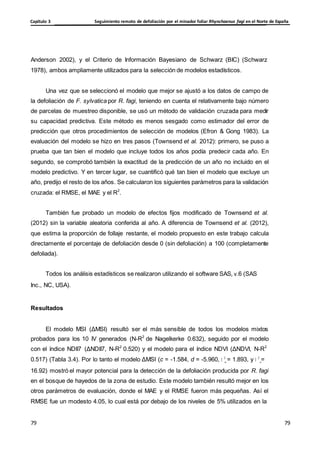 Seguimiento remoto de defoliación por el minador foliar Rhynchaenus fagi en el Norte de España
Capítulo 3
79
79
79
79
Anderson 2002), y el Criterio de Información Bayesiano de Schwarz (BIC) (Schwarz
1978), ambos ampliamente utilizados para la selección de modelos estadísticos.
Una vez que se seleccionó el modelo que mejor se ajustó a los datos de campo de
la defoliación de F. sylvatica por R. fagi, teniendo en cuenta el relativamente bajo número
de parcelas de muestreo disponible, se usó un método de validación cruzada para medir
su capacidad predictiva. Este método es menos sesgado como estimador del error de
predicción que otros procedimientos de selección de modelos (Efron & Gong 1983). La
evaluación del modelo se hizo en tres pasos (Townsend et al. 2012): primero, se puso a
prueba que tan bien el modelo que incluye todos los años podía predecir cada año. En
segundo, se comprobó también la exactitud de la predicción de un año no incluido en el
modelo predictivo. Y en tercer lugar, se cuantificó qué tan bien el modelo que excluye un
año, predijo el resto de los años. Se calcularon los siguientes parámetros para la validación
cruzada: el RMSE, el MAE y el R2
.
También fue probado un modelo de efectos fijos modificado de Townsend et al.
(2012) sin la variable aleatoria conferida al año. A diferencia de Townsend et al. (2012),
que estima la proporción de follaje restante, el modelo propuesto en este trabajo calcula
directamente el porcentaje de defoliación desde 0 (sin defoliación) a 100 (completamente
defoliada).
Todos los análisis estadísticos se realizaron utilizando el software SAS, v.6 (SAS
Inc., NC, USA).
Resultados
El modelo MSI (ΔMSI) resultó ser el más sensible de todos los modelos mixtos
probados para los 10 IV generados (N-R2
de Nagelkerke 0.632), seguido por el modelo
con el índice NDII7 (ΔNDII7, N-R2
0.520) y el modelo para el índice NDVI (ΔNDVI, N-R2
0.517) (Tabla 3.4). Por lo tanto el modelo ΔMSI (c = -1.584, d = -5.960, 2
= 1.893, y 2
=
u e
16.92) mostró el mayor potencial para la detección de la defoliación producida por R. fagi
en el bosque de hayedos de la zona de estudio. Este modelo también resultó mejor en los
otros parámetros de evaluación, donde el MAE y el RMSE fueron más pequeñas. Así el
RMSE fue un modesto 4.05, lo cual está por debajo de los niveles de 5% utilizados en la
 