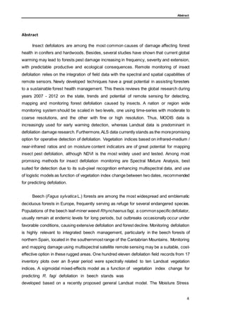 Abstract
Abstract
Insect defoliators are among the most common causes of damage affecting forest
health in conifers and hardwoods. Besides, several studies have shown that current global
warming may lead to forests pest damage increasing in frequency, severity and extension,
with predictable productive and ecological consequences. Remote monitoring of insect
defoliation relies on the integration of field data with the spectral and spatial capabilities of
remote sensors. Newly developed techniques have a great potential in assisting foresters
to a sustainable forest health management. This thesis reviews the global research during
years 2007 - 2012 on the state, trends and potential of remote sensing for detecting,
mapping and monitoring forest defoliation caused by insects. A nation or region wide
monitoring system should be scaled in two levels, one using time-series with moderate to
coarse resolutions, and the other with fine or high resolution. Thus, MODIS data is
increasingly used for early warning detection, whereas Landsat data is predominant in
defoliation damage research. Furthermore,ALS data currently stands as the morepromising
option for operative detection of defoliation. Vegetation indices based on infrared-medium /
near-infrared ratios and on moisture content indicators are of great potential for mapping
insect pest defoliation, although NDVI is the most widely used and tested. Among most
promising methods for insect defoliation monitoring are Spectral Mixture Analysis, best
suited for detection due to its sub-pixel recognition enhancing multispectral data, and use
of logistic models as function of vegetation index change between two dates, recommended
for predicting defoliation.
Beech (Fagus sylvatica L.) forests are among the most widespread and emblematic
deciduous forests in Europe, frequently serving as refuge for several endangered species.
Populations of the beech leaf-miner weevil Rhynchaenus fagi, a commonspecific defoliator,
usually remain at endemic levels for long periods, but outbreaks occasionally occur under
favorable conditions, causing extensive defoliation and forest decline. Monitoring defoliation
is highly relevant to integrated beech management, particularly in the beech forests of
northern Spain, located in the southernmost range of the Cantabrian Mountains. Monitoring
and mapping damage using multispectral satellite remote sensing may be a suitable, cost-
effective option in these rugged areas. One hundred eleven defoliation field records from 17
inventory plots over an 8-year period were spectrally related to ten Landsat vegetation
indices. A sigmoidal mixed-effects model as a function of vegetation index change for
predicting R. fagi defoliation in beech stands was
developed based on a recently proposed general Landsat model. The Moisture Stress
4
 