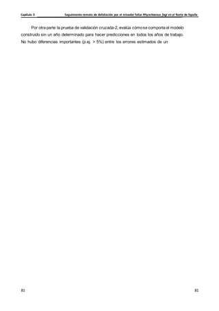 Seguimiento remoto de defoliación por el minador foliar Rhynchaenus fagi en el Norte de España
Capítulo 3
81
81
81
81
Por otra parte la prueba de validación cruzada-2, evalúa cómose comporta el modelo
construido sin un año determinado para hacer predicciones en todos los años de trabajo.
No hubo diferencias importantes (p.ej. > 5%) entre los errores estimados de un
 