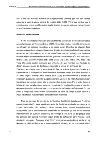 Seguimiento remoto de defoliación por el minador foliar Rhynchaenus fagi en el Norte de España
Capítulo 3
82
82
82
82
año a otro, los modelos muestran un funcionamiento uniforme por año, con valores
próximos al valor de ajuste general del modelo ΔMSI (0.685 R2
), lo que significa que el
modelo puede operar establemente a través de años en que los datos de campo (verdad
terreno) no estén disponibles.
Discusión y conclusiones
Se ha modelado la defoliación forestal utilizando una versión modificada del modelo
general propuesto por Townsend et al. (2012). En ambos estudios más allá del hecho de
que el lugar, las especies hospederas y las plagas fueran diferentes, se utilizaron datos
remotos equivalentes y estuvieron igualmente dirigidos a modelar la defoliación por insectos
en árboles de hoja caduca y en zonas montañosas frías. Sin embargo, los resultados
difirieron significativamente entre el modelo global de Townsend (N-R2
0.844, MAE 9.7%,
RMSE 13.5%) y nuestro modelo ΔMSI (N-R2
0.632, MAE 3.1%, RMSE 4.1%, Tabla 3.6).
Tales diferencias pueden explicarse por el hecho de que, mientras que la plaga (L.
dispar) alcanza niveles de defoliación moderada a severa en el trabajo de
Townsend, en nuestro caso el impacto de R. fagi fue solo de ligero a moderado, y la
separación de la superposición de los intervalos de valores resultó más difícil (Lambert et
al. 1995; Royle & Lathrop 2002; Pontius et al. 2008). En consecuencia, el modelo de
defoliación que aquí se presenta, que potencialmente va desde 0 a 100%, fue realizado con
los datos de campo que cubren sólo la primera mitad de ese rango. Por lo tanto, debido a
la falta de datos para las clases extremas (sin defoliación y defoliación severa) la exactitud
del presente modelo es limitada, que no fue el caso para el modelo de Townsend. Por otra
parte, el rango más corto y mayor concentración de datos de campo pueden explicar la
mejor robustez de nuestro modelo en la estimación de errores.
Para las parcelas de hayedos de la Cordillera Cantábrica dañadas por R. fagi se
encontró una relación lineal significativa entre la defoliación evaluada en campo y los
índices espectrales. Sin embargo, dicha relación lineal resultó conceptualmente
incompatible con el comportamiento observado de defoliación ya que no se extiende
indefinidamente en cualquier dirección y no converge a cero. Esto fue así porque todas
las parcelas del estudio mostraron algún grado de defoliación pero ninguna sufrió
defoliación completa. Townsend et al. (2012) encontraron una tendencia similar en los
bosques de roble defoliados por la lagarta peluda (L. dispar) y en los bosques de álamo
 
