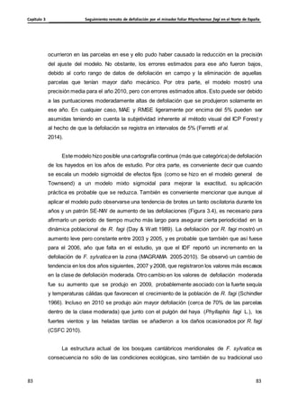 Seguimiento remoto de defoliación por el minador foliar Rhynchaenus fagi en el Norte de España
Capítulo 3
83
83
83
83
ocurrieron en las parcelas en ese y ello pudo haber causado la reducción en la precisión
del ajuste del modelo. No obstante, los errores estimados para ese año fueron bajos,
debido al corto rango de datos de defoliación en campo y la eliminación de aquellas
parcelas que tenían mayor daño mecánico. Por otra parte, el modelo mostró una
precisión media para el año 2010, pero con errores estimados altos. Esto puede ser debido
a las puntuaciones moderadamente altas de defoliación que se produjeron solamente en
ese año. En cualquier caso, MAE y RMSE ligeramente por encima del 5% pueden ser
asumidas teniendo en cuenta la subjetividad inherente al método visual del ICP Forest y
al hecho de que la defoliación se registra en intervalos de 5% (Ferretti et al.
2014).
Este modelo hizo posible una cartografía continua (más que categórica)de defoliación
de los hayedos en los años de estudio. Por otra parte, es conveniente decir que cuando
se escala un modelo sigmoidal de efectos fijos (como se hizo en el modelo general de
Townsend) a un modelo mixto sigmoidal para mejorar la exactitud, su aplicación
práctica es probable que se reduzca. También es conveniente mencionar que aunque al
aplicar el modelo pudo observarse una tendencia de brotes un tanto oscilatoria durante los
años y un patrón SE-NW de aumento de las defoliaciones (Figura 3.4), es necesario para
afirmarlo un período de tiempo mucho más largo para asegurar cierta periodicidad en la
dinámica poblacional de R. fagi (Day & Watt 1989). La defoliación por R. fagi mostró un
aumento leve pero constante entre 2003 y 2005, y es probable que también que así fuese
para el 2006, año que falta en el estudio, ya que el IDF reportó un incremento en la
defoliación de F. sylvatica en la zona (MAGRAMA 2005-2010). Se observó un cambio de
tendencia en los dos años siguientes, 2007 y 2008, que registraron los valores más escasos
en la clase de defoliación moderada. Otro cambio en los valores de defoliación moderada
fue su aumento que se produjo en 2009, probablemente asociado con la fuerte sequía
y temperaturas cálidas que favorecen el crecimiento de la población de R. fagi (Schindler
1966). Incluso en 2010 se produjo aún mayor defoliación (cerca de 70% de las parcelas
dentro de la clase moderada) que junto con el pulgón del haya (Phyllaphis fagi L.), los
fuertes vientos y las heladas tardías se añadieron a los daños ocasionados por R. fagi
(CSFC 2010).
La estructura actual de los bosques cantábricos meridionales de F. sylvatica es
consecuencia no sólo de las condiciones ecológicas, sino también de su tradicional uso
 