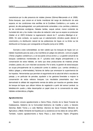 Seguimiento remoto de defoliación por el minador foliar Rhynchaenus fagi en el Norte de España
Capítulo 3
85
85
85
85
caracterizan por la alta presencia de rodales jóvenes (Gómez-Manzanedo et al. 2008).
Estos bosques, que crecen en el borde meridional del rango de distribución de esta
especie, en las condiciones más xerófilas de la Cordillera Cantábrica y en suelos, en
general, de alta pedregosidad, son particularmente vulnerables a los cambios y deterioro
de las condiciones ecológicas. Heladas tardías, sequía estival, menor contenido de
humedad del aire y los niveles más altos de radiación solar que se espera se produzcan
(Gebler et al. 2007) limitarían la regeneración natural de F. sylvatica (Madrigal et al.
2008). En este contexto, se supone que el calentamiento climático puede afectar el
crecimiento y la distribución natural de las poblaciones de hayas en su límite sur de
distribución en Europa y por consiguiente en España (Jump et al. 2006).
Sumado a esta vulnerabilidad, es bien sabido que los bosques de hayas son un
hábitat importante para las aves y los mamíferos en peligro de extinción, como el urogallo
(Tetrao urogallus cantabricus L.) o el oso pardo (Ursus arctos L.). La gestión actual de los
bosques cantábricos meridionales de F. sylvatica está dirigida principalmente a la
conservación de estos hábitats, en tanto que otras producciones de materias primas
(madera, pastos, etc.) son más bien accesorias. Por lo tanto, la gestión de estos bosques
se ocupa principalmente de la protección contra lo abiótico (p.e. cambio climático) y
biótico (plagas y enfermedades), factores de daños que amenazan la supervivencia de
los hayedos. Herramientas que permitan el seguimiento de la salud del árbol a escalas de
paisaje, y en particular de parcelas, ayudarán a los gestores forestales a mejorar la
conservación de estos valiosos bosques. Los resultados presentados aquí han
demostrado la utilidad del seguimiento remota de daños por insectos en grandes áreas
de bosque de hayas que utilizan índices de vegetación a partir del sensor Landsat. La
teledetección puede y debe desempeñar un papel clave en la conservación de estos
hábitats emblemáticos y frágiles.
Agradecimientos
Nuestro sincero agradecimiento a Gema Pérez, (Centro de la Salud Forestal de
Calabazanos, Gobierno de la Comunidad Autónoma de Castilla y León), a Gerardo
Sánchez, Belén Torres y a Julio Martínez (Servicio de Salud Forestal, Ministerio de
Agricultura y Medio Ambiente de España) por su asistencia con los datos de campo (IDF).
También, nuestro agradecimiento a Nuria Plaza y José Antonio Tejeiro (Programa
 