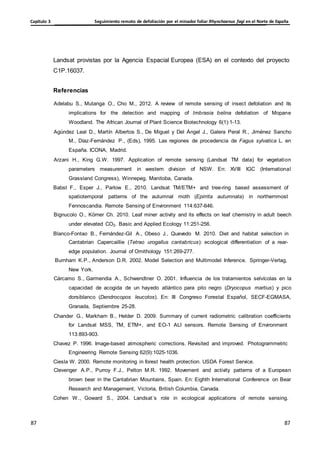 Seguimiento remoto de defoliación por el minador foliar Rhynchaenus fagi en el Norte de España
Capítulo 3
87
87
87
87
Landsat provistas por la Agencia Espacial Europea (ESA) en el contexto del proyecto
C1P.16037.
Referencias
Adelabu S., Mutanga O., Cho M., 2012. A review of remote sensing of insect defoliation and its
implications for the detection and mapping of Imbrasia belina defoliation of Mopane
Woodland. The African Journal of Plant Science Biotechnology 6(1):1-13.
Agúndez Leal D., Martín Albertos S., De Miguel y Del Ángel J., Galera Peral R., Jiménez Sancho
M., Díaz-Fernández P., (Eds), 1995. Las regiones de procedencia de Fagus sylvatica L. en
España. ICONA, Madrid.
Arzani H., King G.W. 1997. Application of remote sensing (Landsat TM data) for vegetation
parameters measurement in western division of NSW. En: XVIII IGC (International
Grassland Congress), Winnepeg, Manitoba, Canada.
Babst F., Esper J., Parlow E., 2010. Landsat TM/ETM+ and tree-ring based assessment of
spatiotemporal patterns of the autumnal moth (Epirrita autumnata) in northernmost
Fennoscandia. Remote Sensing of Environment 114:637-646.
Bignucolo O., Körner Ch. 2010. Leaf miner activity and its effects on leaf chemistry in adult beech
under elevated CO2. Basic and Applied Ecology 11:251-256.
Blanco-Fontao B., Fernández-Gil A., Obeso J., Quevedo M. 2010. Diet and habitat selection in
Cantabrian Capercaillie (Tetrao urogallus cantabricus): ecological differentiation of a rear-
edge population. Journal of Ornithology 151:269-277.
Burnham K.P., Anderson D.R. 2002. Model Selection and Multimodel Inference. Springer-Verlag,
New York.
Cárcamo S., Garmendia A., Schwendtner O. 2001. Influencia de los tratamientos selvícolas en la
capacidad de acogida de un hayedo atlántico para pito negro (Dryocopus martius) y pico
dorsiblanco (Dendrocopos leucotos). En: III Congreso Forestal Español, SECF-EGMASA,
Granada, Septiembre 25-28.
Chander G., Markham B., Helder D. 2009. Summary of current radiometric calibration coefficients
for Landsat MSS, TM, ETM+, and EO-1 ALI sensors. Remote Sensing of Environment
113:893-903.
Chavez P. 1996. Image-based atmospheric corrections. Revisited and improved. Photogrammetric
Engineering Remote Sensing 62(9):1025-1036.
Ciesla W. 2000. Remote monitoring in forest health protection. USDA Forest Service.
Clevenger A.P., Purroy F.J., Pelton M.R. 1992. Movement and activity patterns of a European
brown bear in the Cantabrian Mountains, Spain. En: Eighth International Conference on Bear
Research and Management, Victoria, British Columbia, Canada.
Cohen W., Goward S., 2004. Landsat´s role in ecological applications of remote sensing.
 