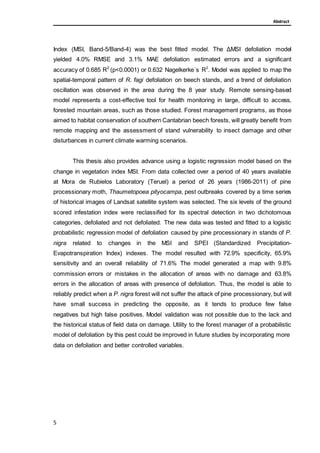 Abstract
Index (MSI, Band-5/Band-4) was the best fitted model. The ΔMSI defoliation model
yielded 4.0% RMSE and 3.1% MAE defoliation estimated errors and a significant
accuracy of 0.685 R2
(p<0.0001) or 0.632 Nagelkerke´s R2
. Model was applied to map the
spatial-temporal pattern of R. fagi defoliation on beech stands, and a trend of defoliation
oscillation was observed in the area during the 8 year study. Remote sensing-based
model represents a cost-effective tool for health monitoring in large, difficult to access,
forested mountain areas, such as those studied. Forest management programs, as those
aimed to habitat conservation of southern Cantabrian beech forests, will greatly benefit from
remote mapping and the assessment of stand vulnerability to insect damage and other
disturbances in current climate warming scenarios.
This thesis also provides advance using a logistic regression model based on the
change in vegetation index MSI. From data collected over a period of 40 years available
at Mora de Rubielos Laboratory (Teruel) a period of 26 years (1986-2011) of pine
processionary moth, Thaumetopoea pityocampa, pest outbreaks covered by a time series
of historical images of Landsat satellite system was selected. The six levels of the ground
scored infestation index were reclassified for its spectral detection in two dichotomous
categories, defoliated and not defoliated. The new data was tested and fitted to a logistic
probabilistic regression model of defoliation caused by pine processionary in stands of P.
nigra related to changes in the MSI and SPEI (Standardized Precipitation-
Evapotranspiration Index) indexes. The model resulted with 72.9% specificity, 65.9%
sensitivity and an overall reliability of 71.6% The model generated a map with 9.8%
commission errors or mistakes in the allocation of areas with no damage and 63.8%
errors in the allocation of areas with presence of defoliation. Thus, the model is able to
reliably predict when a P. nigra forest will not suffer the attack of pine processionary, but will
have small success in predicting the opposite, as it tends to produce few false
negatives but high false positives. Model validation was not possible due to the lack and
the historical status of field data on damage. Utility to the forest manager of a probabilistic
model of defoliation by this pest could be improved in future studies by incorporating more
data on defoliation and better controlled variables.
5
 