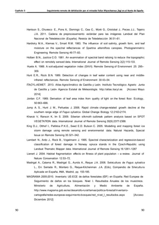 Seguimiento remoto de defoliación por el minador foliar Rhynchaenus fagi en el Norte de España
Capítulo 3
90
90
90
90
Hantson S., Chuvieco E., Pons X., Domingo C., Cea C., Moré G., Cristobal J., Peces J.J., Tejeiro
J.A. 2011. Cadena de preprocesamiento estándar para las imágenes Landsat del Plan
Nacional de Teledetección (España). Revista de Teledetección 36:51–61.
Hardisky M.A., Klemas V., Smart R.M. 1983. The influence of soil salinity, growth form, and leaf
moisture on the spectral reflectances of Spartina alterniflora canopies. Photogrammetric
Engineering Remote Sensing 49:77–83.
Holben B.N., Justice C.O. 1981. An examination of spectral band ratioing to reduce the topographic
effect on remotely sensed data. International Journal of Remote Sensing 2(2):115-133.
Huete A. 1988. A soil-adjusted vegetation index (SAVI). Remote Sensing of Environment 25: 295–
309.
Hunt E.R., Rock B.N. 1989. Detection of changes in leaf water content using near and middle-
infrared reflectances. Remote Sensing of Environment 30:43–54.
ITACYL-AEMET. 2013. Atlas Agroclimático de Castilla y León. Instituto Tecnológico Agrario Junta
de Castilla y León- Agencia Estatal de Meteorología. http://atlas.itacyl.es [Acceso Mayo
2014]
Jordan C.F. 1969. Derivation of leaf area index from quality of light on the forest floor. Ecology,
50:663–666.
Jump A. S., Hunt J. M., Peñuelas J. 2006. Rapid climate change-related growth decline at the
southern range edge of Fagus sylvatica. Global Change Biology 12:2163-2174.
Kharuk V, Ranson K, Im S. 2009. Siberian silkmoth outbreak pattern analysis based on SPOT
VEGETATION data. International Journal of Remote Sensing 30(9):2377-2388.
King D.J., Olthof I., Pellikka P.K.E., Seed E.D. Butson C. 2005. Modelling and mapping forest ice
storm damage using remote sensing and environmental data. Natural Hazards, Special
Issue on Remote Sensing 35:321–342.
Lambert N., Ardo J., Rock B., Vogelmann J. 1995. Spectral characterization and regression-based
classification of forest damage in Norway spruce stands in the Czech-Republic using
Landsat Thematic Mapper data. International Journal of Remote Sensing 16:1261–1287
Lienert J. 2004. Habitat fragmentation effects on fitness of plant population – a review. Journal of
Nature Conservation 12:53–72.
Madrigal A., Calama R., Madrigal G., Aunós A., Reque J.A. 2008. Selvicultura de Fagus sylvatica
L., En: Serrada R., Montero G., Reque-Kilchenman J.A. (Eds), Compendio de Silvicultura
Aplicada en España, INIA, Madrid, pp. 155-185.
MAGRAMA 2005-2010. Inventario UE-ECE de daños forestales (IDF) en España. Red Europea de
Seguimiento de daños en los bosques. Nivel I. Resultados Anuales de los muestreos.
Ministerio de Agricultura, Alimentación y Medio Ambiente de España.
http://www.magrama.gob.es/es/desarrollo-rural/temas/politica-forestal/inventario-
cartografia/redes-europeas-seguimiento-bosques/red_nivel_l_resultados.aspx [Acceso
Diciembre 2012]
 