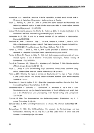 Seguimiento remoto de defoliación por el minador foliar Rhynchaenus fagi en el Norte de España
Capítulo 3
91
91
91
91
MAGRAMA. 2007. Manual de Campo de la red de seguimiento de daños en los montes. Nivel I.
Ministerio de Agricultura, Alimentación y Medio Ambiente de España.
Meigs G., Kennedy R., Cohen W. 2011. A Landsat time series approach to characterize bark
beetle and defoliator impacts on tree mortality and surface fuels in conifer forests. Remote
Sensing of Environment 115:3707-3718.
Metzger M., Bunce R., Jongman R., Mücher C., Watkins J. 2005. A climatic stratification of the
environment of Europe. Global Ecology and Biogeography 14:549-563.
Nagelkerke N.J.D. 1991. A note on a general definition of the coefficient of determination.
Biometrika 78:691-692.
Newcomer M., Bird J., Sabatine S., Sady G., Stalzer A., Wheeler T., Schmidt C., Skiles J., 2010.
Utilizing NASA satellite missions to identify Bark Beetle infestation in Sequoia National Park.
En: ASPRS 2010 Annual Conference, San Diego- California, Abril 26-30.
Paritsis J., Veblen T., Smith J., Holz A., 2011. Spatial prediction of caterpillar (Ormiscodes)
defoliation in Patagonian Nothofagus forests. Landscape Ecology 26:791-803.
Pontius J., Martin M., Plourde L., Hallet R., 2008. Ash decline assessment in emerald ash borer-
infested regions: a test of tree-level hyperspectral technologies. Remote Sensing of
Environment 112(5):2665-2676.
Rock B.N., Vogelmann J.E., Williams D.L., Vogehnann A.F., Hoshizaki T. 1986. Remote detection
of forest damage. Bioscience 36:439–445.
Royle D., Lathrop R. 2002. Discriminating Tsuga canadensis hemlock forest defoliation using
remote sensed change detection. Journal of Nematology 34(3):213-221.
Rozas V. 2001. Detecting the impact of climate and disturbances on tree-rings of Fagus sylvatica
L. and Quercus robur L. in a lowland forest in Cantabria, Northern Spain. Annals of Forest
Science 58:237-251.
Sainz Ollero H., Sánchez de Dios R. 2011. Diversidad de paisajes españoles. Memorias de la Real
Sociedad Española de Historia Natural 9:109-155.
Sangüesa-Barreda G., Camarero J.J., García-Martín A., Hernández R., de la Riva J. 2014.
Remote-sensing and tree-ring based characterization of forest defoliation and growth loss
due to the Mediterranean pine processionary moth. Forest Ecology and Management
320:171-181.
Schindler U. 1966. Zum Massenwechsel des Buchenspringrüsslers. Rhynchaenus fagi L . Z.
angew. Entomology 58:182-186.
Schwarz Gideon E. 1978. Estimating the dimension of a model. The American Statician 6(2):461–
464.
Schwerdtfeger F. 1981. Die Waldkrankheiten. Ein Lehrbuch der Forstpathologie und des
Forstschutzes. Hamburg (4th ed. rev), En: FAO 2009 Global review of forest pests and
diseases. FAO Forestry Paper 156. Roma.
 