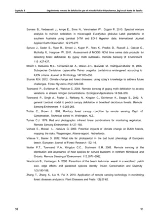Seguimiento remoto de defoliación por el minador foliar Rhynchaenus fagi en el Norte de España
Capítulo 3
93
93
93
93
Somers B., Verbesselt J., Ampe E., Sims N., Verstraeten W., Coppin P. 2010. Spectral mixture
analysis to monitor defoliation in mixed-aged Eucalyptus globulus Labill plantations in
southern Australia using Landsat 5-TM and EO-1 Hyperion data. International Journal
Applied Earth Observation 12:270-277.
Spruce J., Sader S., Ryan R., Smoot J., Kuper P., Ross K., Prados D., Russell J., Gasser G.,
McKellip R., Hargrove W. 2011. Assessment of MODIS NDVI time series data products for
detecting forest defoliation by gypsy moth outbreaks. Remote Sensing of Environment
115 :427-437.
Storch I., Bañuelos M.L., Fernández-Gil A., Obeso J.R., Quevedo M., Rodríguez-Muñoz R. 2006.
Subspecies Cantabrian capercaillie Tetrao urogallus cantabricus endangered according to
IUCN criteria. Journal of Ornithology 147:653–655.
Sturrok R.N. 2012. Climate change and forest diseases: using today´s knowledge to address future
challenges. Forest Systems 21(2):329-336.
Townsend P., Eshleman K., Welcker C. 2004. Remote sensing of gypsy moth defoliation to assess
variations in stream nitrogen concentrations. Ecological Applications 14:504–516.
Townsend P., Singh A., Foster J., Rehberg N., Kingdon C., Eshleman K., Seagle S., 2012. A
general Landsat model to predict canopy defoliation in broadleaf deciduous forests. Remote
Sensing Environment 119:255-265.
Trotter C., Brown J. 1999. Monitory forest canopy condition by remote sensing. Dept. of
Conservation, Technical series 14. Wellington, N.Z.
Tucker C.J. 1979. Red and photographic infrared linear combinations for monitoring vegetation.
Remote Sensing Environment 8:127–150.
Verkaik E., Moraal L., Nabuurs G. 2009. Potential impacts of climate change on Dutch forests,
mapping the risks. Wageningen, Alterra-rapport. Netherlands.
Vitasse Y., Basler D. 2012. What role for photoperiod in the bud burst phenology of European
beech. European Journal of Forest Research 132:1-8.
Wolter P.T., Townsend P.A., Kingdon C.C., Sturtevant B.R. 2008. Remote sensing of the
distribution and abundance of host species for spruce budworm in northern Minnesota and
Ontario. Remote Sensing of Environment 112:3971–3982.
Woodcock B., Vanbergen A. 2008. Parasitism of the beech leaf-miner weevil in a woodland: patch
size, edge effects and parasitoid species identity. Insect Conservation and Diversity
1(3):180-188.
Zhang T., Zhang X., Liu H., Pei X. 2010. Application of remote sensing technology in monitoring
forest diseases and pests. Plant Diseases and Pests 1(3):57-62.
 