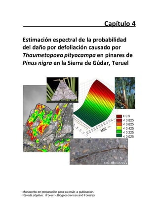 . l
o f
e
D
-
P
P
Capítulo 4
Estimación espectral de la probabilidad
del daño por defoliación causado por
Thaumetopoea pityocampa en pinares de
Pinus nigra en la Sierra de Gúdar, Teruel
> 0.9
< 0.825
< 0.625
< 0.425
< 0.225
< 0.025
Foto: C.Rullan-Silva
Manuscrito en preparación para su envío a publicación.
Revista objetivo: iForest - Biogeosciences and Forestry
 