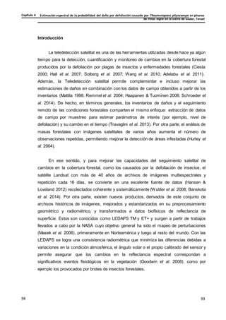 Estimación espectral de la probabilidad del daño por defoliación causado por Thaumetopoea pityocampa en pinares
de Pinus nigra en la Sierra de Gúdar, Teruel
Capítulo 4
93
93
94
Introducción
La teledetección satelital es una de las herramientas utilizadas desde hace ya algún
tiempo para la detección, cuantificación y monitoreo de cambios en la cobertura forestal
producidos por la defoliación por plagas de insectos y enfermedades forestales (Ciesla
2000; Hall et al. 2007; Solberg et al. 2007; Wang et al. 2010; Adelabu et al. 2011).
Además, la Teledetección satelital permite complementar e incluso mejorar las
estimaciones de daños en combinación con los datos de campo obtenidos a partir de los
inventarios (Mattila 1998; Remmel et al. 2004; Haapanen & Tuominen 2008; Schroeder et
al. 2014). De hecho, en términos generales, los inventarios de daños y el seguimiento
remoto de las condiciones forestales comparten el mismo enfoque: extracción de datos
de campo por muestreo para estimar parámetros de interés (por ejemplo, nivel de
defoliación) y su cambio en el tiempo (Travaglini et al. 2013). Por otra parte, el análisis de
masas forestales con imágenes satelitales de varios años aumenta el número de
observaciones repetidas, permitiendo mejorar la detección de áreas infestadas (Hurley et
al. 2004).
En ese sentido, y para mejorar las capacidades del seguimiento satelital de
cambios en la cobertura forestal, como los causados por la defoliación de insectos, el
satélite Landsat con más de 40 años de archivos de imágenes multiespectrales y
repetición cada 16 días, se convierte en una excelente fuente de datos (Hansen &
Loveland 2012) recolectados coherente y sistemáticamente (Wulder et al. 2008; Banskota
et al. 2014). Por otra parte, existen nuevos productos, derivados de este conjunto de
archivos históricos de imágenes, mejorados y estandarizados en su preprocesamiento
geométrico y radiométrico, y transformados a datos biofísicos de reflectancia de
superficie. Estos son conocidos como LEDAPS TM y ET+ y surgen a partir de trabajos
llevados a cabo por la NASA cuyo objetivo general ha sido el mapeo de perturbaciones
(Masek et al. 2006), primeramente en Norteamérica y luego al resto del mundo. Con las
LEDAPS se logra una consistencia radiométrica que minimiza las diferencias debidas a
variaciones en la condición atmosférica, el ángulo solar o el propio calibrado del sensor y
permite asegurar que los cambios en la reflectancia espectral correspondan a
significativos eventos fisiológicos en la vegetación (Goodwin et al. 2008), como por
ejemplo los provocados por brotes de insectos forestales.
 