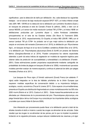 Estimación espectral de la probabilidad del daño por defoliación causado por Thaumetopoea pityocampa en pinares
de Pinus nigra en la Sierra de Gúdar, Teruel
Capítulo 4
95
95
94
significativos para la detección de daño por defoliación. Así, cabe destacar los siguientes
trabajos: con el sensor de baja resolución espacial SPOT VGT y el índice Infared simple
ratio (ISR: NIR / SWIR) en la detección de la defoliación por Lambdina fiscellaria (Guen.)
en bosques de pináceas al este de Canadá (Fraser & Latifovic, 2005), o bien con el
sensor MODIS y el sensor de media resolución Landsat TM y ETM+ y el índice NDII5 en
defoliaciones producidas por Lymantria dispar L. sobre frondosas (robledales
principalmente) en el este de los Estados Unidos (De Beurs & Townsend 2008;
Townsend et al. 2012, respectivamente). En España, el índice MSI (SWIR / NIR) con el
sensor Landsat TM y/o ETM+ ha probado ser el que mejor estima la defoliación por
sequía en encinares del noroeste (Camarero et al. 2015), la defoliación por Rhynchaenus
fagi L. en bosques de haya en el sur de la Cordillera cantábrica (Rullán-Silva et al. 2015),
o la defoliación por Thaumetopoea pityocampa (Denis & Schiff.) en pinares del Sistema
Ibérico (Sangüesa-Barreda et al. 2014). Pueden compararse los valores espectrales
obtenidos a partir de estos índices de vegetación en modelos de regresión logística para
obtener datos de predicción de susceptibilidad y vulnerabilidad a la defoliación (Franklin
2001). Estas estimaciones pueden proyectarse espacialmente mediante cartografía de
probabilidad de brotes de plagas en bosques (Wulderet al. 2006); mostrandoasí que estos
modelos permiten evaluar de manera espacial y continua el potencial de daño por plagas
forestales (Paritsis et al. 2011).
Los bosques de Pinus nigra J.F.Arnold salzmannii (Dunal) Franco (en adelante P.
nigra) están integrados en la lista de hábitats prioritarios de la Unión Europea que
requieren medidas específicas de conservación debido a su importancia biológica,
ecológica, social y económica (Tiscar & Linares 2011). Esta especie circunmediterránea,
presenta en España una distribución fragmentada en zonas montañosas entre los 500 a los
2200 msnm (Roiron et al. 2013; Costa et al. 2001). Estas masas frecuentemente se ven
afectadas por infestaciones de la procesionaria del pino Thaumetopoea pityocampa, una
plaga forestal típica del sur de Europa muy conocida por los importantes daños ecológicos
y sociales que causa (Hódar & Zamora 2009).
Una infestación por procesionaria puede llevar a la defoliación parcial o total de los
árboles durante el otoño e invierno cuando las orugas se alimentan de las acículas. Cabe
resaltar que las orugas no se alimentan de las yemas, por lo que no impiden la posterior
brotación en la siguiente primavera, aunque reducen notablemente las reservas y el vigor
 