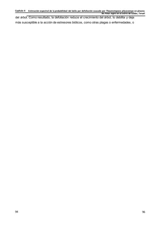 Estimación espectral de la probabilidad del daño por defoliación causado por Thaumetopoea pityocampa en pinares
de Pinus nigra en la Sierra de Gúdar, Teruel
Capítulo 4
96
96
94
del árbol. Como resultado, la defoliación reduce el crecimiento del árbol, lo debilita y deja
más susceptible a la acción de estresores bióticos, como otras plagas o enfermedades, o
 