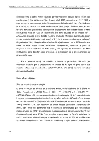Estimación espectral de la probabilidad del daño por defoliación causado por Thaumetopoea pityocampa en pinares
de Pinus nigra en la Sierra de Gúdar, Teruel
Capítulo 4
97
97
94
abióticos como el estrés hídrico causado por las frecuentes sequías típicas en el área
mediterránea (Hódar & Zamora 2004; Arnaldo et al. 2010; Jacquet et al. 2012, 2013) y
cuya frecuencia ha aumentado en las últimas décadas (Peñuelas et al. 2001; Candel- Pérez
et al. 2012). En España, una de las áreas más afectadas por procesionaria se localiza en
la Sierra de Gúdar (provincia de Teruel), donde el Laboratorio de Sanidad Forestal de Mora
de Rubielos inició en 1970 un seguimiento del daño causado en las masas por T.
pityocampa, evaluado a nivel de rodal mediante grados de infestación cuantificados según
índices pre-establecidos de 0 (sin daño) a 5 (toda la masa completamente defoliada)
(Cayuela et al. 2014). Sangüesa-Barreda et al. (2014) obtuvieron que el MSI resultara el
mejor de entre nueve índices espectrales de vegetación, obtenidos a partir de
imágenes Landsat, testados en dicha área y con registros del Laboratorio de Mora
de Rubielos, para detectar áreas propensas a la defoliación por la procesionaria en los
pinares de la zona.
En el presente trabajo se procedido a estimar la probabilidad del daño por
defoliación causada por la procesionaria en masas de P. nigra, un pino por el que
muestra preferencia (Hernández Alonso et al. 2005; Hódar et al. 2012), mediante un modelo
de regresión logística.
Materiales y métodos
Área de estudio y datos de campo
El área de estudio se localiza en el Sistema Ibérico, específicamente en la Sierra de
Gúdar (Teruel), entre UTM-30 Norte X= 683.414 Y= 4.473.972; y X = 698.370, Y =
4.458.386 (Figura 4.1), con una extensión de aproximadamente 130 km2
y principalmente
forestada con masas naturalizadas de Pinus nigra Arn. salzmannii (Dunal), Pinus pinaster
Ait. y Pinus sylvestris L. (Cayuela et al. 2014). En esta región las alturas varían entre los
1000 y 1800 m s. n. m., con predominio de suelos básicos y calcáreos (Soil Survey Staff
2010), con clima frío continental sub-mediterráneo caracterizado por temperaturas
medias anuales de 12ºC y precipitaciones medias anuales de aproximadamente 519 mm
(Sangüesa-Barreda et al. 2014). Como muchas otras regiones de España, este lugar ha
sufrido importantes infestaciones por procesionaria, por lo que en 1970 se establecieron
92 rodales de seguimiento de P. pinaster, P. sylvestris y P. nigra con el fin de establecer
 