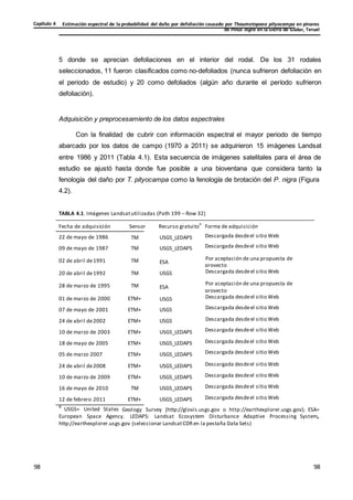 Estimación espectral de la probabilidad del daño por defoliación causado por Thaumetopoea pityocampa en pinares
de Pinus nigra en la Sierra de Gúdar, Teruel
Capítulo 4
98
98
98
98
5 donde se aprecian defoliaciones en el interior del rodal. De los 31 rodales
seleccionados, 11 fueron clasificados como no-defoliados (nunca sufrieron defoliación en
el periodo de estudio) y 20 como defoliados (algún año durante el período sufrieron
defoliación).
Adquisición y preprocesamiento de los datos espectrales
Con la finalidad de cubrir con información espectral el mayor periodo de tiempo
abarcado por los datos de campo (1970 a 2011) se adquirieron 15 imágenes Landsat
entre 1986 y 2011 (Tabla 4.1). Esta secuencia de imágenes satelitales para el área de
estudio se ajustó hasta donde fue posible a una bioventana que considera tanto la
fenología del daño por T. pityocampa como la fenología de brotación del P. nigra (Figura
4.2).
TABLA 4.1. Imágenes Landsatutilizadas (Path 199 – Row 32)
Fecha de adquisición Sensor Recurso gratuito
a
Forma de adquisición
22 de mayo de 1986
09 de mayo de 1987
TM
TM
USGS_LEDAPS Descargada desdeel sitio Web
USGS_LEDAPS Descargada desdeel sitio Web
02 de abril de1991 TM ESA
Por aceptación de una propuesta de
proyecto
20 de abril de1992 TM USGS Descargada desdeel sitio Web
28 de marzo de 1995 TM ESA
Por aceptación de una propuesta de
proyecto
01 de marzo de 2000
07 de mayo de 2001
ETM+
ETM+
USGS Descargada desdeel sitio Web
USGS Descargada desdeel sitio Web
24 de abril de2002
10 de marzo de 2003
ETM+
ETM+
USGS Descargada desdeel sitio Web
USGS_LEDAPS Descargada desdeel sitio Web
18 de mayo de 2005
05 de marzo 2007
ETM+
ETM+
USGS_LEDAPS Descargada desdeel sitio Web
USGS_LEDAPS Descargada desdeel sitio Web
24 de abril de2008
10 de marzo de 2009
ETM+
ETM+
USGS_LEDAPS Descargada desdeel sitio Web
USGS_LEDAPS Descargada desdeel sitio Web
16 de mayo de 2010
12 de febrero 2011
TM
ETM+
USGS_LEDAPS Descargada desdeel sitio Web
USGS_LEDAPS Descargada desdeel sitio Web
a
USGS= United States Geology Survey (http://glovis.usgs.gov o http://earthexplorer.usgs.gov); ESA=
European Space Agency. LEDAPS: Landsat Ecosystem Disturbance Adaptive Processing System,
http://earthexplorer.usgs.gov (seleccionar LandsatCDRen la pestaña Data Sets)
 