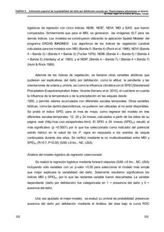 Estimación espectral de la probabilidad del daño por defoliación causado por Thaumetopoea pityocampa en pinares
de Pinus nigra en la Sierra de Gúdar, Teruel
Capítulo 4
102
102
102
102
102
102
logísticos de regresión con cinco índices, NDII5, NDII7, NDVI, MSI y SAVI, que fueron
comparados. Similarmente que para el MSI, se generaron las imágenes SLT para los
demás índices. Los modelos se construyeron utilizando la aplicación Spatial Modeler del
programa ERDAS IMAGINE®. Los algoritmos de los índices de vegetación Landsat
calculados para los modelos son: MSI (Banda 5 / Banda 4) (Rock et al. 1986); NDVI (Banda
4 – Banda 3) / (Banda 4 + Banda 3) (Tucker 1979); NDII5 (Banda 4 – Banda 5) / (Banda 4
+ Banda 5) (Hardisky et al. 1983); y el NDII7 (Banda 4 – Banda 7) / (Banda 4 + Banda 7)
(Hunt & Rock 1989).
Además de los índices de vegetación, se testaron otras variables abióticas que
pudiesen ser explicativas del daño por defoliación, como la altitud, la pendiente y las
orientaciones de solana y umbría, así como la influencia climáticacon el SPEI (Standarised
Precipitation-Evapotranspiration Index; Vicente-Serrano et al. 2010), el cual tiene en cuenta
la influencia de la temperatura y de la precipitación en las sequías desde
1950, y permite valores acumulados con diferentes escalas temporales. Otras variables
bióticas, como las dentro-dasométricas, no pudieron ser utilizadas al no estar disponibles.
Se probó el índice SPEI, para el mes de mayo, como regresor del modelo en tres
diferentes escalas temporales, 12, 20 y 24 meses, calculados a partir de los datos de su
página web (http://sac.csic.es/spei/index.html). El SPEI a 24 meses (SPEI24) resultó el
más significativo (p <0.0001) por lo que fue seleccionado como indicador del potencial
estrés hídrico en la salud de los P. nigra en respuesta a los eventos de sequía
continuados durante dos años. Se verificó mediante la no multicolinealidad entre MSI y
SPEI24 (R<0.7, P<0.05) (SAS v.6 Inc., NC, USA).
Análisis del modelo logístico de regresión seleccionado
Se realizó la regresión logística mediante forward stepwise (SAS v.6 Inc., NC, USA)
incluyendo sólo variables con un p-valor <0.05 para seleccionar el modelo más simple
que mejor explicase la variabilidad del daño. Solamente resultaron significativos los
índices MSI y SPEI24, por lo que las restantes variable fueron descartadas. La variable
dependiente (daño por defoliación) fue categorizada en 1 = presencia del daño y 0 =
ausencia del daño.
Una vez ajustado el mejor modelo, se evaluó su umbral de probabilidad presencia-
ausencia del daño por defoliación mediante el Análisis del área bajo la curva ROC
 