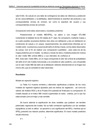 Estimación espectral de la probabilidad del daño por defoliación causado por Thaumetopoea pityocampa en pinares
de Pinus nigra en la Sierra de Gúdar, Teruel
Capítulo 4
106
106
106
106
106
106
valor<0.05). Se calculó en una tabla de contingencia los datos de referencia y predicción
de los casos defoliados y no-defoliados, determinándose la exactitud del productor y sus
correspondientes errores de omisión, así como la exactitud del usuario y sus
correspondientes errores de comisión.
Comparación entre datos observados y resultados predichos
Posteriormente el modelo MSI-SPEI24 se aplicó a una imagen STL-MSI
conteniendo la totalidad de los 46 rodales de P. nigra. Se compararon, mediante mapas y
en cuatro posibles escenarios distintos (dos años con defoliación y dos sin defoliación en
condiciones de sequía y no sequía, respectivamente), las predicciones ofrecidas por el
modelo sobre la presencia y ausenciadel daño en dichas masas,conlos datos observados
de campo. Con el fin de realizar una comparación cuantitativa , para cada uno de los
mapas predichos por el modelo se obtuvo a través de éste y mediante predicción inversa
el valor medio MSI umbral (MSI-u) y sus intervalos de confianza al
95%. Este valor medio MSI-u en el mapa corresponde al valor del umbral de probabilidad
del daño (0.21) del modelo mencionado y se consideró el valor predicho, y es comparable
con el valor medio MSI del daño de la defoliación obtenido directamente en la imagen ese
mismo año, que se consideró el valor observado.
Resultados
Modelo de regresión logística
La Tabla 4.2 muestra similares y altamente significativos p-valores de los cinco
modelos de regresión logística ajustados para los índices de vegetación, así como los
valores del Análisis ROC y de la Prueba Chi-cuadrada de Wald para su comparación. El
modelo basado en el índice MSI mostró superioridad en estos criterios, por lo que fue
seleccionado como el mejor y más sensible.
Se buscó además la significación de otras variables que pudieran ser también
potenciales regresoras del modelo. No se halló correlación significativa con las variables
topográficas (si bien la altitud se aproximó a una significación del 95%), mientras que el
SPEI24 presentó una relación positiva, altamente significativa. El nuevo modelo predictivo
resultó entonces:
1
P =
 