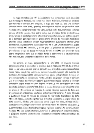 Estimación espectral de la probabilidad del daño por defoliación causado por Thaumetopoea pityocampa en pinares
de Pinus nigra en la Sierra de Gúdar, Teruel
Capítulo 4
109
109
109
109
109
109
El mapa del modelo para 1991 (a) parece tener más coincidencias con lo observado
que el mapa para 1995 (b), pero comete más errores de omisión, mientras que en (b) se
cometen más de comisión. Por otra parte, el mapa para 1991 (a), bajo una condición
climática normal (valor SPEI24 positivo), mostró para el arbolado del grupo B un valor
medio de estrés MSI por encimadel valor MSI-u, aunque dentro de su intervalo de confianza
cercano al límite superior. Esto podría indicar que el modelo tiende a subestimar, u
omitir, valores de estrés ligeramente altos más propios del grupo A, que podrían provenir
de la defoliación por algún brote de procesionaria. El caso del mapa para 1995 (b) es
diferente, ya que se trata del año con mayor déficit hídrico que presentó además fuertes
defoliaciones por procesionaria, superiores al valor 0.8 de MSI. En este casoambos grupos
muestran valores MSI elevados, y el del grupo A (presencia de defoliaciones por
procesionaria) escapa por debajo del intervalo del valor medio MSI-u de predicción. Esto
podría interpretarse como que el modelo tiende a sobrestimar o a adjudicar valores
MSI más altos, bajo una condición de elevado déficit hídrico.
En general, el mapa correspondiente al año 2000 (c) muestra menores
coincidencias entre lo observado y lo predichos que el mapa para 2003 (d). En el primer
caso se aprecia un elevado error de comisión pues el modelo asigna masas dañadas
(áreas rojas), cuando los registros de campo (recuadro) muestran total ausencia de
defoliación. El mapa para 2003 (d) muestra un buen acierto en la predicción de masas sin
presencia del daño por procesionaria (verdes), sin bien se aprecian errores de comisión
y en menor medida de omisión. Se observa que el mapa del 2000 (c) refleja la condición
climática de sequía de ese año (valor negativo de SPEI24), una de las peores en el área
de estudio, tanto comoen el año 1995. Si bien la escasadiferencia en los valores MSI entre
los grupo A y B corrobora los registros de campo indicando ausencia de daños por
procesionaria en ambas áreas, resulta que tanto el valor MSI del grupo A como del grupo
B quedan por debajo del intervalo de confianza del valor medio de predicción del daño
MSI-u del modelo, pudiendo significar que el modelo sobreestima y asigna valores de
daño excesivos, debido a una situación de severa sequía. Por último, el mapa del año
2003 (d) muestra una ligera diferencia en los valores medios del MSI entre los grupos A y
B, confirmando la escasadefoliación por la plaga reportada en campo.No obstante, el valor
medio de MSI-u es ligeramente mayor, incluyendo el MSI del grupo A en su límite inferior,
lo que podría apuntar a una tendencia a sobreestimar como daño ciertos valores bajos de
este índice.
 