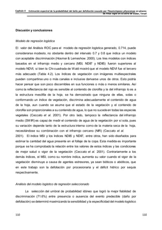 Estimación espectral de la probabilidad del daño por defoliación causado por Thaumetopoea pityocampa en pinares
de Pinus nigra en la Sierra de Gúdar, Teruel
Capítulo 4
110
110
110
110
110
110
Discusión y conclusiones
Modelo de regresión logística
El valor del Análisis ROC para el modelo de regresión logística generado, 0.714, puede
considerarse modesto, no obstante dentro del intervalo 0.7 y 0.8 que indica un modelo
con aceptable discriminación (Hosmer & Lemeshow. 2000). Los tres modelos con índices
basados en el infrarrojo medio y cercano (MSI, NDII7 y NDII5) fueron superiores al
modelo NDVI, si bien la Chi-cuadrada de Wald mostró que el modelo NDVI fue el tercero
más adecuado (Tabla 4.2). Los índices de vegetación con imágenes multiespectrales
pueden compartirse uno o más canales e inclusive derivarse unos de otros. Esto podría
hacer pensar que son poco discernibles en sus funciones o más o menos similares. Así
como la reflectancia del rojo es sensible al contenido de clorofila y la del infrarrojo lo es a
la estructura mesófila de la hoja, se ha demostrado que ninguna de ellas, solas o
conformando un índice de vegetación, discrimina adecuadamente el contenido de agua
de la hoja, aun cuando se asume que el estado de la vegetación y el contenido de
clorofila son proporcionales a su contenido de agua, lo que no sucedeen todas las especies
vegetales (Ceccato et al. 2001). Por otro lado, tampoco la reflectancia del infrarrojo
medio (SWIR) es capaz de medir el contenido de agua de la vegetación por sí sola, pues
su variación depende tanto de la estructura interna como de la materia seca de la hoja,
necesitándose su combinación con el infrarrojo cercano (NIR) (Ceccato et al.
2001). El índice MSI y los índices NDII5 y NDII7, entre otros, han sido diseñados para
estimar la cantidad del agua presente en el follaje de la copa. Esta medida es importante
porque se ha comprobado la relación entre los valores de estos índices y las condiciones
de mejor salud o vigor de la vegetación (Ceccato et al. 2001). Contrariamente a los
demás índices, el MSI, como su nombre indica, aumenta su valor cuando el vigor de la
vegetación disminuye a causa de agentes estresores, ya sean bióticos o abióticos, que
en este trabajo son la defoliación por procesionaria y el déficit hídrico por sequía
respectivamente.
Análisis del modelo logístico de regresión seleccionado
La selección del umbral de probabilidad idóneo que logró la mejor fiabilidad de
discriminación (71.6%) entre presencia o ausencia del evento predecible (daño por
defoliación) se determinó maximizando la sensibilidad y la especificidad del modelo logístico
 