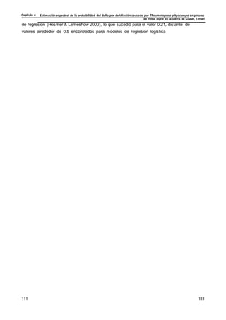 Estimación espectral de la probabilidad del daño por defoliación causado por Thaumetopoea pityocampa en pinares
de Pinus nigra en la Sierra de Gúdar, Teruel
Capítulo 4
111
111
111
111
111
111
de regresión (Hosmer & Lemeshow 2000), lo que sucedió para el valor 0.21, distante de
valores alrededor de 0.5 encontrados para modelos de regresión logística
 