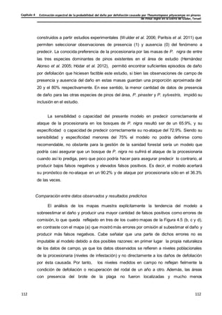 Estimación espectral de la probabilidad del daño por defoliación causado por Thaumetopoea pityocampa en pinares
de Pinus nigra en la Sierra de Gúdar, Teruel
Capítulo 4
112
112
112
112
112
112
construidos a partir estudios experimentales (Wulder et al. 2006; Paritsis et al. 2011) que
permiten seleccionar observaciones de presencia (1) y ausencia (0) del fenómeno a
predecir. La conocida preferencia de la procesionaria por las masas de P. nigra de entre
las tres especies dominantes de pinos existentes en el área de estudio (Hernández
Alonso et al. 2005; Hódar et al. 2012), permitió encontrar suficientes episodios de daño
por defoliación que hiciesen factible este estudio, si bien las observaciones de campo de
presencia y ausencia del daño en estas masas guardan una proporción aproximada del
20 y el 80% respectivamente. En ese sentido, la menor cantidad de datos de presencia
de daño para las otras especies de pinos del área, P. pinaster y P. sylvestris, impidió su
inclusión en el estudio.
La sensibilidad o capacidad del presente modelo en predecir correctamente el
ataque de la procesionaria en los bosques de P. nigra resultó ser de un 65.9%, y su
especificidad o capacidad de predecir correctamente su no-ataque del 72.9%. Siendo su
sensibilidad y especificidad menores del 75% el modelo no podría definirse como
recomendable, no obstante para la gestión de la sanidad forestal sería un modelo que
podría casi asegurar que un bosque de P. nigra no sufrirá el ataque de la procesionaria
cuando así lo prediga, pero que poco podría hacer para asegurar predecir lo contrario, al
producir bajos falsos negativos y elevados falsos positivos. Es decir, el modelo acertará
su pronóstico de no-ataque en un 90.2% y de ataque por procesionaria sólo en el 36.3%
de las veces.
Comparación entre datos observados y resultados predichos
El análisis de los mapas muestra explícitamente la tendencia del modelo a
sobreestimar el daño y producir una mayor cantidad de falsos positivos como errores de
comisión, lo que queda reflejado en tres de los cuatro mapas de la Figura 4.5 (b, c y d),
en contraste con el mapa (a) que mostró más errores por omisión al subestimar el daño y
producir más falsos negativos. Cabe señalar que una parte de dichos errores no es
imputable al modelo debido a dos posibles razones: en primer lugar la propia naturaleza
de los datos de campo, ya que los datos observados se refieren a niveles poblacionales
de la procesionaria (niveles de infestación) y no directamente a los daños de defoliación
por ésta causada. Por tanto, los niveles medidos en campo no reflejan fielmente la
condición de defoliación o recuperación del rodal de un año a otro. Además, las áreas
con presencia del brote de la plaga no fueron localizadas y mucho menos
 