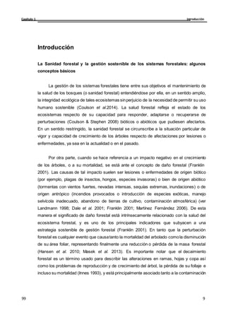 Introducción
Capítulo 1
9
99
Introducción
La Sanidad forestal y la gestión sostenible de los sistemas forestales: algunos
conceptos básicos
La gestión de los sistemas forestales tiene entre sus objetivos el mantenimiento de
la salud de los bosques (o sanidad forestal) entendiéndose por ella, en un sentido amplio,
la integridad ecológica de tales ecosistemas sinperjuicio de la necesidad de permitir su uso
humano sostenible (Coulson et al.2014). La salud forestal refleja el estado de los
ecosistemas respecto de su capacidad para responder, adaptarse o recuperarse de
perturbaciones (Coulson & Stephen 2008) bióticos o abióticos que pudiesen afectarlos.
En un sentido restringido, la sanidad forestal se circunscribe a la situación particular de
vigor y capacidad de crecimiento de los árboles respecto de afectaciones por lesiones o
enfermedades, ya sea en la actualidad o en el pasado.
Por otra parte, cuando se hace referencia a un impacto negativo en el crecimiento
de los árboles, o a su mortalidad, se está ante el concepto de daño forestal (Franklin
2001). Las causas de tal impacto suelen ser lesiones o enfermedades de origen biótico
(por ejemplo, plagas de insectos, hongos, especies invasoras) o bien de origen abiótico
(tormentas con vientos fuertes, nevadas intensas, sequías extremas, inundaciones) o de
origen antrópico (incendios provocados o introducción de especies exóticas, manejo
selvícola inadecuado, abandono de tierras de cultivo, contaminación atmosférica) (ver
Landmann 1998; Dale et al. 2001; Franklin 2001; Martínez Fernández 2006). De esta
manera el significado de daño forestal está intrínsecamente relacionado con la salud del
ecosistema forestal, y es uno de los principales indicadores que subyacen a una
estrategia sostenible de gestión forestal (Franklin 2001). En tanto que la perturbación
forestal es cualquier evento que causatanto la mortalidad del arbolado comola disminución
de su área foliar, representando finalmente una reducción o pérdida de la masa forestal
(Hansen et al. 2010; Masek et al. 2013). Es importante notar que el decaimiento
forestal es un término usado para describir las alteraciones en ramas, hojas y copa así
como los problemas de reproducción y de crecimiento del árbol, la pérdida de su follaje e
incluso su mortalidad (Innes 1993), y está principalmente asociado tanto a la contaminación
 