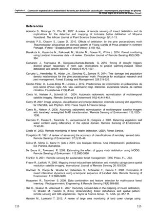 Estimación espectral de la probabilidad del daño por defoliación causado por Thaumetopoea pityocampa en pinares
de Pinus nigra en la Sierra de Gúdar, Teruel
Capítulo 4
115
115
115
115
115
115
Referencias
Adelabu S., Mutanga O., Cho M., 2012. A review of remote sensing of insect defoliation and its
implications for the detection and mapping of Imbrasia belina defoliation of Mopane
Woodland. The African Journal of Plant Science Biotechnology 6(1):1-13.
Arnaldo P.S., Chacim S., Lopes D., 2010. Effects of defoliation by the pine processionary moth
Thaumetopoea pityocampa on biomass growth of Young stands of Pinus pinaster in northern
Portugal. iForest – Biogeoscience and Forestry 3:159-162.
Banskota A., Kayastha N., Falkowski M., Wulder M., Froese R., White J. 2014. Forest monitoring
using Landsat time-series data – A review. Canadian Journal of Remote Sensing 40(5):362-
384.
Camarero J., Franquesa M., Sangüesa-Barreda-Barreda G. 2015. Timing of drought triggers
distinct growth responses in holm oak: implications to predict warming-induced forest
defoliation and growth decline. Forests 6:1576-1597.
Cayuela L., Hernández R., Hódar J.A., Sánchez G., Zamora R. 2014. Tree damage and population
density relationships for the pine processionary moth: Prospects for ecological research and
pest management. Forest Ecology and Management 328:319-325.
Candel-Pérez D., Lucas-Borja M., Linares J. 2012. Predicciones del crecimiento en poblaciones de
pino laricio (Pinus nigra Arn. ssp. salzmannii) bajo diferentes escenarios futuros de cambio
climático. Ecosistemas 21(3):41-49.
Canty M., Nielsen A., Schmidt M. 2004. Automatic radiometric normalization of multitemporal
satellite imagery. Remote Sensing of Environment 91(3-4):441-451.
Canty M. 2007. Image analysis, classification and change detection in remote sensing whit algorithms
for ENVI/IDL and Phython. CRC Press Taylor & Francis Group.
Canty M., Nielsen A. 2008. Automatic radiometric normalization of multitemporal satellite imagery
with iteratively re-weighted MAD transformation. Remote Sensing of Environment 112:1025-
1036.
Ceccato P., Flasse S., Tarantola S., Jacquemound S., Grégoire J. 2001. Detecting vegetation leaf
water content using reflectance in the optical domain. Remote Sensing of Environment
77:22-33.
Ciesla W. 2000. Remote monitoring in forest health protection. USDA Forest Service.
Congalton R. 1991. A review of assessing the accuracy of classifications of remotely sensed data.
Remote Sensing of Environment 37(1):35–46.
Costa M., Morla C., Sainz H. (eds.). 2001. Los bosques ibéricos. Una interpretación geobotánica.
Ed. Planeta, Barcelona.
De Beurs K., Townsend P. 2008. Estimating the effect of gypsy moth defoliation using MODIS.
Remote Sensing of Environment 112:3983-3990.
Franklin S. 2001. Remote sensing for sustainable forest management. CRC Press, FL, USA.
Fraser R., Latifovic R. 2005. Mapping insect-induced tree defoliation and mortality using coarse spatial
resolution satellite imagery. International Journal of Remote Sensing 26:193-200.
Goodwin N., Coops N., Wulder M., Gillanders S., Schroeder T., Nelson T. 2008. Estimation of
insect infestation dynamics using a temporal sequence of Landsat data. Remote Sensing of
Environment 112:3680-3689.
Haapanen R., Tuominen S. 2008. Data combination and feature selection for multi-source forest
inventory. Photogrammetric Engineering & Remote Sensing 74(7):869-880.
Hall R., Skakun R., Arsenault E., 2007. Remotely sensed data in the mapping of insect defoliation.
In: Wulder M., Franklin S. (Eds). Understanding forest disturbance and spatial pattern:
remote sensing and GIS approaches. Taylor & Francis Group. FL, USA. pp. 85-111.
Hansen M., Loveland T. 2012. A review of large area monitoring of land cover change using
 