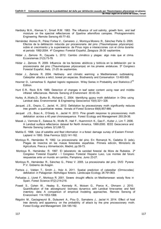 Estimación espectral de la probabilidad del daño por defoliación causado por Thaumetopoea pityocampa en pinares
de Pinus nigra en la Sierra de Gúdar, Teruel
Capítulo 4
117
117
117
117
117
117
Hardisky M.A., Klemas V., Smart R.M. 1983. The influence of soil salinity, growth form, and leaf
moisture on the spectral reflectances of Spartina alterniflora canopies. Photogrammetric
Engineering Remote Sensing 49:77–83.
Hernández Alonso R., Pérez Fortea V., Camarero J., Montoya Moreno R., Sánchez Peña G. 2005.
Efectos de la defoliación inducida por procesionaria del pino (Thaumetopoea pityocampa)
sobre el crecimiento y la supervivencia de Pinus nigra e interacciones con el clima durante
el periodo 1992-2004. 4º Congreso Forestal Español, Zaragoza 26-30 septiembre.
Hódar J., Zamora R., Cayuela L. 2012. Cambio climático y plagas: algo más que el clima.
Ecosistemas 21(3):73-78.
Hódar J., Zamora R. 2009. Influencia de los factores abióticos y bióticos en la defoliación por la
procesionaria del pino (Thaumetopoea pityocampa) en los pinares andaluces. 5º Congreso
Forestal Español, Ávila, 21-25 de septiembre.
Hódar J., Zamora R. 2004. Herbivory and climatic warming: a Mediterranean outbreaking
Caterpillar attacks a relict, boreal pin especies. Biodiversity and Conservation 13:493-500.
Hosmer D., Lemeshow S. Applied logistic regression. Wiley Series in Probability and Statistics 2
nd
Edition.
Hunt E.R., Rock B.N. 1989. Detection of changes in leaf water content using near and middle-
infrared reflectances. Remote Sensing of Environment 30:43–54.
Hurley A.,Watts,D., Burke B., Richards C. 2004. Identifying gypsy moth defoliation in Ohio using
Landsat data. Environmental & Engineering Geoscience 10(4):321−328.
Jacquet, J.S., Orazio, C., Jactel, H., 2012. Defoliation by processionary moth significantly reduces
tree growth: a quantitative review. Annals of Forest Science 69(8):857-866.
Jacquet J.S., Bosc A., O’Grady A., Jactel H. 2013. Pine growth response to processionary moth
defoliation across a 40 year chronosequence. Forest Ecology and Management 293:29-38.
Masek J., Vermote E., Saleous N., Wolfe R., Hall F., Huemmrich K., Gao F., Kutler J., Lim T. 2006.
A Landsat surface reflectance dataset for North America, 1990-2000. IEEE Geoscience and
Remote Sensing Letters 3(1):68-72.
Mattila E. 1998. Use of satellite and filed information in a forest damage survey of Eastern Finnish
Lapland in 1993. Silva Fennica 32(2):141-162.
Montoya R., Hernández R. 1992. La procesionaria del pino. En: Romanyk N., Cadahia D. (eds),
Plagas de insectos en las masas forestales españolas. Primera edición, Ministerio de
Agricultura, Pesca y Alimentación, Madrid, pp.59-73.
Montoya R., Hernández R. 1997. El laboratorio de sanidad forestal de Mora de Rubielos. 2º
Congreso Forestal Español - I Congreso Forestal Hispano Luso, Los montes del futuro:
respuestas ante un mundo en cambio, Pamplona, Junio 23-27.
Montoya R., Hernández R., Sánchez G., Pérez V. 2005. La procesionaria del pino. DVD Pyrene
P.V. Gobierno de Aragón.
Paritsis J., Veblen T., Smith J., Holz A. 2011. Spatial prediction of caterpillar (Ormiscodes)
defoliation in Patagonian Nothofagus forests. Landscape Ecology 26:791-803.
Peñuelas J., Lloret F., Montoya R. 2001. Severe drought effects on Mediterranean woody flora in
Spain. Forest Science 47(2):214-218.
Powell S., Cohen W., Healey S., Kennedy R., Moisen G., Pierce K., Ohmann J. 2010.
Quantification of live aboveground biomass dynamics with Landsat time-series and field
inventory data: A comparison of empirical modeling approaches. Remote Sensing of
Environment 114:1053-1068.
Régolini M., Castagneyrol B., Dulaurent A., Piou D., Samalens J., Jactel H. 2014. Effect of host
tree density and apparency on the probability of attack by the pine processionary moth.
Forest Ecolgy and Management 334:185-192.
 