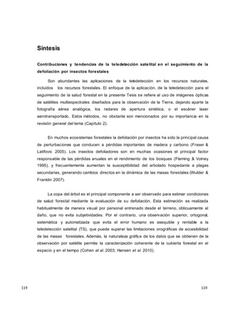 119
119
119
119
119
119
Síntesis
Contribuciones y tendencias de la teledetección satelital en el seguimiento de la
defoliación por insectos forestales
Son abundantes las aplicaciones de la teledetección en los recursos naturales,
incluidos los recursos forestales. El enfoque de la aplicación, de la teledetección para el
seguimiento de la salud forestal en la presente Tesis se refiere al uso de imágenes ópticas
de satélites multiespectrales diseñados para la observación de la Tierra, dejando aparte la
fotografía aérea analógica, los radares de apertura sintética, o el escáner laser
aerotransportado. Estos métodos, no obstante son mencionados por su importancia en la
revisión general del tema (Capítulo 2).
En muchos ecosistemas forestales la defoliación por insectos ha sido la principal causa
de perturbaciones que conducen a pérdidas importantes de madera y carbono (Fraser &
Latifovic 2005). Los insectos defoliadores son en muchas ocasiones el principal factor
responsable de las pérdidas anuales en el rendimiento de los bosques (Fleming & Volney
1995), y frecuentemente aumentan la susceptibilidad del arbolado hospedante a plagas
secundarias, generando cambios directos en la dinámica de las masas forestales (Wulder &
Franklin 2007).
La copa del árbol es el principal componente a ser observado para estimar condiciones
de salud forestal mediante la evaluación de su defoliación. Esta estimación es realizada
habitualmente de manera visual por personal entrenado desde el terreno, oblicuamente al
daño, que no evita subjetividades. Por el contrario, una observación superior, ortogonal,
sistemática y automatizada que evita el error humano es asequible y rentable a la
teledetección satelital (TS), que puede superar las limitaciones orográficas de accesibilidad
de las masas forestales. Además, la naturaleza gráfica de los datos que se obtienen de la
observación por satélite permite la caracterización coherente de la cubierta forestal en el
espacio y en el tiempo (Cohen at al. 2003; Hansen et al. 2010).
 