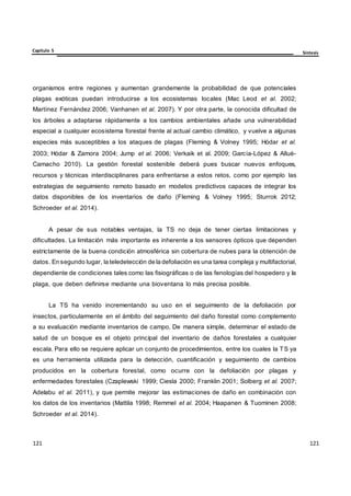121
121
121
121
121
121
Capítulo 5 Síntesis
organismos entre regiones y aumentan grandemente la probabilidad de que potenciales
plagas exóticas puedan introducirse a los ecosistemas locales (Mac Leod et al. 2002;
Martínez Fernández 2006; Vanhanen et al. 2007). Y por otra parte, la conocida dificultad de
los árboles a adaptarse rápidamente a los cambios ambientales añade una vulnerabilidad
especial a cualquier ecosistema forestal frente al actual cambio climático, y vuelve a algunas
especies más susceptibles a los ataques de plagas (Fleming & Volney 1995; Hódar et al.
2003; Hódar & Zamora 2004; Jump et al. 2006; Verkaik et al. 2009; García-López & Allué-
Camacho 2010). La gestión forestal sostenible deberá pues buscar nuevos enfoques,
recursos y técnicas interdisciplinares para enfrentarse a estos retos, como por ejemplo las
estrategias de seguimiento remoto basado en modelos predictivos capaces de integrar los
datos disponibles de los inventarios de daño (Fleming & Volney 1995; Sturrok 2012;
Schroeder et al. 2014).
A pesar de sus notables ventajas, la TS no deja de tener ciertas limitaciones y
dificultades. La limitación más importante es inherente a los sensores ópticos que dependen
estrictamente de la buena condición atmosférica sin cobertura de nubes para la obtención de
datos. En segundo lugar, la teledetección de la defoliación es una tarea compleja y multifactorial,
dependiente de condiciones tales como las fisiográficas o de las fenologías del hospedero y la
plaga, que deben definirse mediante una bioventana lo más precisa posible.
La TS ha venido incrementando su uso en el seguimiento de la defoliación por
insectos, particularmente en el ámbito del seguimiento del daño forestal como complemento
a su evaluación mediante inventarios de campo. De manera simple, determinar el estado de
salud de un bosque es el objeto principal del inventario de daños forestales a cualquier
escala. Para ello se requiere aplicar un conjunto de procedimientos, entre los cuales la TS ya
es una herramienta utilizada para la detección, cuantificación y seguimiento de cambios
producidos en la cobertura forestal, como ocurre con la defoliación por plagas y
enfermedades forestales (Czaplewski 1999; Ciesla 2000; Franklin 2001; Solberg et al. 2007;
Adelabu et al. 2011), y que permite mejorar las estimaciones de daño en combinación con
los datos de los inventarios (Mattila 1998; Remmel et al. 2004; Haapanen & Tuominen 2008;
Schroeder et al. 2014).
 