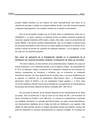Capítulo 5 Síntesis
121
121
121
121
121
121
probado utilidad suficiente y/o por razones de coste, particularmente esto último en la
cobertura de parcelas o rodales con costosos satélites de alta y muy alta resolución espacial
o espectral (hiperespectral), que requieran además de un elevado entrenamiento.
Dos de las principales ventajas que la TS tiene sobre la teledetección aérea son su
rentabilidad y su mayor cobertura, en especial cuando se aplican productos gratuitos de
resolución espacial moderada (250m pixel) y media (30m pixel), como los provenientes del
sensor MODIS y del sensor Landsat respectivamente. Aquí se ha elegido el segundo para
los dos casos de estudio en esta Tesis, por su mayor detalle, por tratarse en el primero de un
estudio a escala de parcela con superficie de moderada extensión, y en el segundo, a nivel
de rodal con una superficie pequeña.
Dos casos de aplicación de la teledetección satelital en el seguimiento de la
defoliación por insectos forestales mediante la integración de datos de inventario
Por todo lo anterior, en esta memoria se ha pretendido probar, mediante dos casos de
estudio (Capítulos 3 y 4) a diferentes escalas y con el sistema Landsat, las capacidades de
la TS en la detección, mapeo y predicción de la defoliación causada por dos insectos con
distintos hospedantes, en frondosas y coníferas, que se encuentran en ambientes
montañosos del país, una zona septentrional en el primer caso y una zona mediterránea en
el segundo. La selección de los defoliadores (Rhynchaenus fagi L. y Thaumetopoea
pityocampa (Denis & Schiff.)) y de sus hospederos (Fagus sylvatica L. y Pinus nigra
J.F.Arnold salzmannii (Dunal) Franco) fue el resultado de una exploración en toda España de
las parcelas del Inventario Nacional de Daños Forestales (IDF; 1987-2012).
Por otra parte, la elección de los modelos dependió de las características de los datos
de campo. Para el estudio del R. fagi se contó con los datos del IDF y del Inventario de
Daños Forestales de Castilla y León (IDF-CyL), en bosque se complementaron aportando
una detallada información en parcelas georreferenciadas, con datos dendro-dasométricos,
con observaciones detalladas de los niveles del daño por defoliación y sus agentes. Esta
calidad de datos permitió generar un modelo generalista robusto de predicción continua del
grado de defoliación en bosques monoespecíficos en espesura completa. En el trabajo con
 