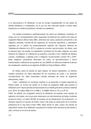 Capítulo 5 Síntesis
123
123
123
123
123
123
y no directamente a la defoliación, lo que se corrigió reclasificándolo en dos clases de
árboles defoliados y no-defoliados, por lo que fue más adecuado ajustar a dichos datos
dicotómicos un modelo probabilístico del daño por defoliación.
Fue posible correlacionar significativamente los daños por defoliación recabados en
campo con sus correspondientes datos espectrales de detección por cambios del índice de
vegetación Moisture Stress Index (MSI), eliminando las nubes y aplicando previamente a las
imágenes obtenidas Landsat-TM las exigencias de corrección geométrica y radiométrica
sugeridas por la cadena de preprocesamiento estándar del Programa Nacional de
Teledetección (Hantson et al. 2011) y usadas en el primer caso de estudio. Así mismo, para
el segundo caso, fue posible una significativa correlación de los datos utilizando una serie
temporal de imágenes en reflectancia de superficie, conocidos como LEDAPS del Sistema
Landsat, completadas y apiladas junto a imágenes convencionales Landsat TM y ETM+.
Estas imágenes, previamente eliminadas las nubes, se georreferenciaron y fueron
transformadas a reflectancia de superficie de una LEDAPS de referencia mediante la técnica
de normalización absoluta por el algoritmo IR-MAD de Canty & Nielsen (2008).
En ambos casos de estudio se logró integrar, de manera significativa, en distintos
modelos predictivos los datos disponibles de los inventarios de campo y su detección
correspondiente con datos espectrales Landsat derivados del índice de vegetación
seleccionado, según :
Caso 1 (defoliación en frondosas, Capítulo 3): se desarrolló un modelo sigmoidal de
efectos mixtos en función del cambio en el índice de vegetación ΔMSI para predecir la
defoliación por R. fagi en parcelas de haya basado en un modelo general de Landsat (Townsend
et al. 2012). El modelo ΔMSI tuvo un MAE y un RMSE inferior al 5% y un R
2
de
0.685. Se elaboró una cartografía continua de defoliación de hayedos como ejemplo de
aplicación del modelo, con la que pudo observarse una cierta tendencia de brotes oscilatoria
durante los años y un patrón SE-NW de aumento de las defoliaciones. Su confirmación, no
obstante requerirá un período de tiempo mucho más largo de observación de la dinámica
poblacional de R. fagi (Day & Watt 1989). Hasta donde se sabe, ningún otro estudio de
seguimiento remoto de la defoliación causada por el minador foliar del haya ha sido llevado a
cabo, al menos en la zona de estudio.
 