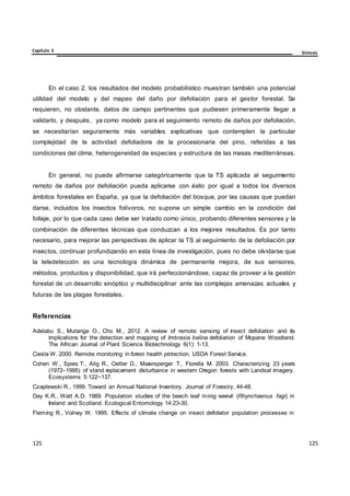Capítulo 5 Síntesis
125
125
125
125
125
125
En el caso 2, los resultados del modelo probabilístico muestran también una potencial
utilidad del modelo y del mapeo del daño por defoliación para el gestor forestal. Se
requieren, no obstante, datos de campo pertinentes que pudiesen primeramente llegar a
validarlo, y después, ya como modelo para el seguimiento remoto de daños por defoliación,
se necesitarían seguramente más variables explicativas que contemplen la particular
complejidad de la actividad defoliadora de la procesionaria del pino, referidas a las
condiciones del clima, heterogeneidad de especies y estructura de las masas mediterráneas.
En general, no puede afirmarse categóricamente que la TS aplicada al seguimiento
remoto de daños por defoliación pueda aplicarse con éxito por igual a todos los diversos
ámbitos forestales en España, ya que la defoliación del bosque, por las causas que puedan
darse, incluidos los insectos folívoros, no supone un simple cambio en la condición del
follaje, por lo que cada caso debe ser tratado como único, probando diferentes sensores y la
combinación de diferentes técnicas que conduzcan a los mejores resultados. Es por tanto
necesario, para mejorar las perspectivas de aplicar la TS al seguimiento de la defoliación por
insectos, continuar profundizando en esta línea de investigación, pues no debe olvidarse que
la teledetección es una tecnología dinámica de permanente mejora, de sus sensores,
métodos, productos y disponibilidad, que irá perfeccionándose, capaz de proveer a la gestión
forestal de un desarrollo sinóptico y multidisciplinar ante las complejas amenazas actuales y
futuras de las plagas forestales.
Referencias
Adelabu S., Mutanga O., Cho M., 2012. A review of remote sensing of insect defoliation and its
implications for the detection and mapping of Imbrasia belina defoliation of Mopane Woodland.
The African Journal of Plant Science Biotechnology 6(1): 1-13.
Ciesla W. 2000. Remote monitoring in forest health protection. USDA Forest Service.
Cohen W., Spies T., Alig R., Oetter D., Maiersperger T., Fiorella M. 2003. Characterizing 23 years
(1972–1995) of stand replacement disturbance in western Oregon forests with Landsat imagery.
Ecosystems 5:122−137.
Czaplewski R., 1999. Toward an Annual National Inventory. Journal of Forestry, 44-48.
Day K.R., Watt A.D. 1989. Population studies of the beech leaf minig weevil (Rhynchaenus fagi) in
Ireland and Scotland. Ecological Entomology 14:23-30.
Fleming R., Volney W. 1995. Effects of climate change on insect defoliator population processes in
 