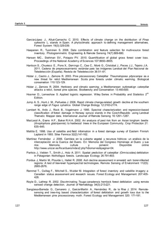 Capítulo 5 Síntesis
127
127
127
127
127
127
García-López J., Allué-Camacho C. 2010. Effects of climate change on the distribution of Pinus
sylvestris L. stands in Spain. A phytoclimatic approach to defining management alternatives.
Forest System 19(3):329-339.
Haapanen R., Tuominen S. 2008. Data combination and feature selection for multi-source forest
inventory. Photogrammetric Engineering & Remote Sensing 74(7):869-880.
Hansen MC., Stehman SV., Potapov PV. 2010. Quantification of global gross forest cover loss.
Proceedings of the National Academy of Sciences 107:8650–8655.
Hantson S., Chuvieco E., Pons X., Domingo C., Cea C., Moré G., Cristobal J., Peces J.J., Tejeiro J.A.
2011. Cadena de preprocesamiento estándar para las imágenes Landsat del Plan Nacional de
Teledetección (España). Revista de Teledetección 36:51–61.
Hódar J., Castro J., Zamora R. 2003. Pine processionary Caterpillar Thaumatopoea pityocampa as a
new threat for relict Mediterranean Scots pine forests under climatic warming. Biological
conservation 110:123-129.
Hódar J., Zamora R. 2004. Herbivory and climatic warming: a Mediterranean outbreakign caterpillar
attacks a relict, boreal pine species. Biodiversity and Conservation 13:493-500.
Hosmer D., Lemeshow S. Applied logistic regression. Wiley Series in Probability and Statistics 2
nd
Edition.
Jump A. S., Hunt J. M., Peñuelas J. 2006. Rapid climate change-related growth decline at the southern
range edge of Fagus sylvatica. Global Change Biology 12:2163-2174.
Lambert N., Ardo J., Rock B., Vogelmann J. 1995. Spectral characterization and regression-based
classification of forest damage in Norway spruce stands in the Czech-Republic using Landsat
Thematic Mapper data. International Journal of Remote Sensing 16:1261–1287.
MacLeod A., Evans H.F., Baker R.H.A. 2002. An analysis of pest risk from an Asian longhorn beetle
(Anoplophora glabripennis) to hardwood trees in the European Community. Crop Protection 21:
635–645.
Mattila E. 1998. Use of satellite and field information in a forest damage survey of Eastern Finnish
Lapland in 1993. Silva Fennica 32(2):141-162.
Martínez Fernández J. 2006. Cambios en la cubierta vegetal y recursos hídricos: un análisis de la
interceptación en la Cuenca del Duero. En: Memoria del Congreso Homenaje al Duero y sus
ríos: Memoria, cultura y porvenir. Disponible online
http://www.unizar.es/fnca/duero/index2.php?idioma=es&pagina=04.
Paritsis J., Veblen T., Smith J., Holz A. 2011. Spatial prediction of caterpillar (Ormiscodes) defoliation
in Patagonian Nothofagus forests. Landscape Ecology 26:791-803.
Pontius J, Martin M, Plourde L, Hallet R. 2008. Ash decline assessment in emerald ash borer-infested
regions: A test of tree-level hyperspectral technologies. Remote Sensing of Environment 112(5):
2665-2676.
Remmel T., Csillag F., Mitchell S., Wulder M. Integration of forest inventory and satellite imagery: a
Canadian status assessment and research issues. Forest Ecology and Management 207:405-
428.
Royle D., Lathrop R. 2002. Discriminating Tsuga canadensis hemlock forest defoliation using remote
sensed change detection. Journal of Nematology 34(3):213-221.
Sangüesa-Barreda G., Camarero J., García-Martín A., Hernández R., de la Riva J. 2014. Remote-
sensing and tree-ring based characterization of forest defoliation and growth loss due to the
Mediterranean pine processionary moth. Forest Ecology and Management 320: 171-181.
 