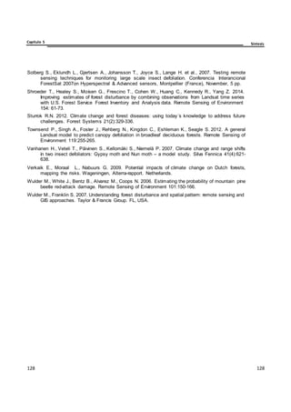 Capítulo 5 Síntesis
128
128
128
128
128
128
Solberg S., Eklundh L., Gjertsen A., Johansson T., Joyce S., Lange H. et al., 2007. Testing remote
sensing techniques for monitoring large scale insect defoliation. Conferencia Interancional
ForestSat 2007on Hyperspectral & Advanced sensors, Montpellier (France), November, 5 pp.
Shroeder T., Healey S., Moisen G., Frescino T., Cohen W., Huang C., Kennedy R., Yang Z. 2014.
Improving estimates of forest disturbance by combining observations from Landsat time series
with U.S. Forest Service Forest Inventory and Analysis data. Remote Sensing of Environment
154: 61-73.
Sturrok R.N. 2012. Climate change and forest diseases: using today´s knowledge to address future
challenges. Forest Systems 21(2):329-336.
Townsend P., Singh A., Foster J., Rehberg N., Kingdon C., Eshleman K., Seagle S. 2012. A general
Landsat model to predict canopy defoliation in broadleaf deciduous forests. Remote Sensing of
Environment 119:255-265.
Vanhanen H., Veteli T., Päivinen S., Kellomäki S., Niemelä P. 2007. Climate change and range shifts
in two insect defoliators: Gypsy moth and Nun moth – a model study. Silva Fennica 41(4):621-
638.
Verkaik E., Moraal L., Nabuurs G. 2009. Potential impacts of climate change on Dutch forests,
mapping the risks. Wageningen, Alterra-rapport. Netherlands.
Wulder M., White J., Bentz B., Alvarez M., Coops N. 2006. Estimating the probability of mountain pine
beetle red-attack damage. Remote Sensing of Environment 101:150-166.
Wulder M., Franklin S. 2007. Understanding forest disturbance and spatial pattern: remote sensing and
GIS approaches. Taylor & Francis Group. FL, USA.
 