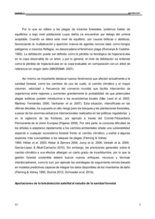 Introducción
Capítulo 1
1
1
11
11
Por lo que se refiere a las plagas de insectos forestales, podemos hablar de
equilibrios a bajo nivel poblacional cuyos daños se encuentran por debajo del umbral
aceptable. Cuando se altera este nivel de equilibrio, por causas bióticas o abióticas,
favoreciendo la multiplicación y aparición masiva de agentes nocivos tales como hongos
patógenos e insectos fitófagos, se desencadena el fenómeno plaga (Romanyk & Cadahia
1992). La defoliación puede ser definida como la pérdida no fenológica de hojas/acículas
en la copa observable de un árbol, y por lo general, el nivel de defoliación se entiende
como la pérdida de hojas/acículas en la copa evaluable en comparación con un árbol de
referencia sin ningún daño (MAGRAMA 2007).
Así mismo, es importante destacar nuevos fenómenos que afectan actualmente a la
sanidad forestal, como los cambios de uso de suelo, el cambio climático y el mayor
volumen, velocidad y frecuencia del comercio mundial que facilita intercambio de
organismos entre regiones y aumentan grandemente la probabilidad de que potenciales
plagas exóticas puedan introducirse a los ecosistemas locales (Mac Leod et al. 2002;
Martínez Fernández 2006; Vanhanen et al. 2007). Esta situación, intensificada en las
últimas décadas, ha supuesto un alto riesgo para los bosques y las plantaciones forestales,
a pesar de los enormes esfuerzos internacionales realizados en las políticas regulatorias y
en la vigilancia de las fronteras, por ejemplo a través del Comité Fitosanitario
Permanente de la Unión Europea (Pajares 2009). Por otra parte, la conocida dificultad de
los árboles a adaptarse rápidamente a los cambios ambientales añade una vulnerabilidad
especial a cualquier ecosistema forestal frente al cambio climático, y vuelve a algunas
especies más susceptibles a los ataques de plagas (Fleming & Volney
1995; Hódar et al. 2003; Hódar & Zamora 2004; Jump et al. 2006; Verkaik et al. 2009;
García-López & Allué-Camacho 2010). Sin embargo, las previsiones generales sobre el
cambio climático y sus efectos albergan un cierto grado de incertidumbre, por lo que la
gestión forestal sostenible deberá buscar nuevos enfoques, recursos y técnicas
interdisciplinares, como lo son, por ejemplo las estrategias de seguimiento remoto basado
en modelos predictivos capaces de integrar los datos disponibles de los inventarios de daño
(Fleming & Volney 1995; Sturrok 2012; Schroeder et al. 2014).
Aportaciones de la teledetección satelital al estudio de la sanidad forestal
 
